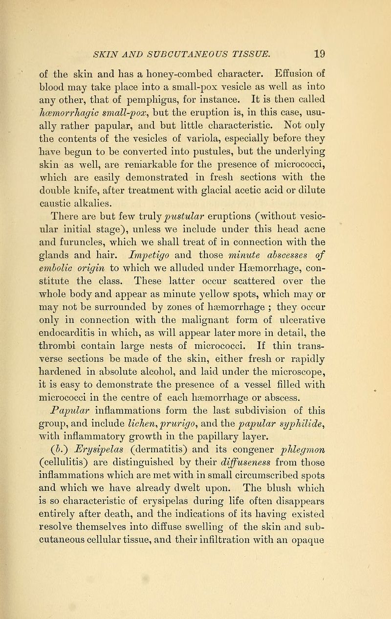 of the skin and has a honey-combed character. Effusion of blood may take place into a small-pox vesicle as well as into any other, that of pemphigus, for instance. It is then called hcemorrliagic small-pox, but the eruption is, in this case, usu- ally rather papular, and but little characteristic. Not only the contents of the vesicles of variola, especially before they Tiave begun to be converted into pustules, but the underlying skin as well, are rendarkable for the presence of micrococci, which are easily demonstrated in fresh sections with the double knife, after treatment with glacial acetic acid or dilute caustic alkalies. There are but few tv\\\.j pustular eruptions (without vesic- ular initial stage), unless we include under this head acne and furuncles, which we shall treat of in connection with the glands and hair. Impetigo and those minute abscesses of emholio origin to which we alluded under Haemorrhage, con- stitute the class. These latter occur scattered over the whole body and appear as minute yellow spots, which may or may not be surrounded by zones of hsemorrhage ; they occur only in connection with the malignant form of ulcerative endocarditis in which, as will appear later more in detail, the thrombi contain large nests of micrococci. If thin trans- verse sections be made of the skin, either fresh or rapidly hardened in absolute alcohol, and laid under the microscope, it is easy to demonstrate the presence of a vessel filled with micrococci in the centre of each hsemorrhage or abscess. Papular inflammations form the last subdivision of this group, and include lichen, prurigo, and the papular Syphilide, with inflammatory growth in the papillary layer. (5.) Erysipelas (dermatitis) and its congener phlegmon (cellulitis) are distinguished by their diffuseness from those inflammations which are met with in small circumscribed spots and which we have already dwelt upon. The blush which is so characteristic of erysipelas during life often disappears entirely after death, and the indications of its having existed resolve themselves into diffuse swelling of the skin and sub- cutaneous cellular tissue, and their infiltration with an opaque