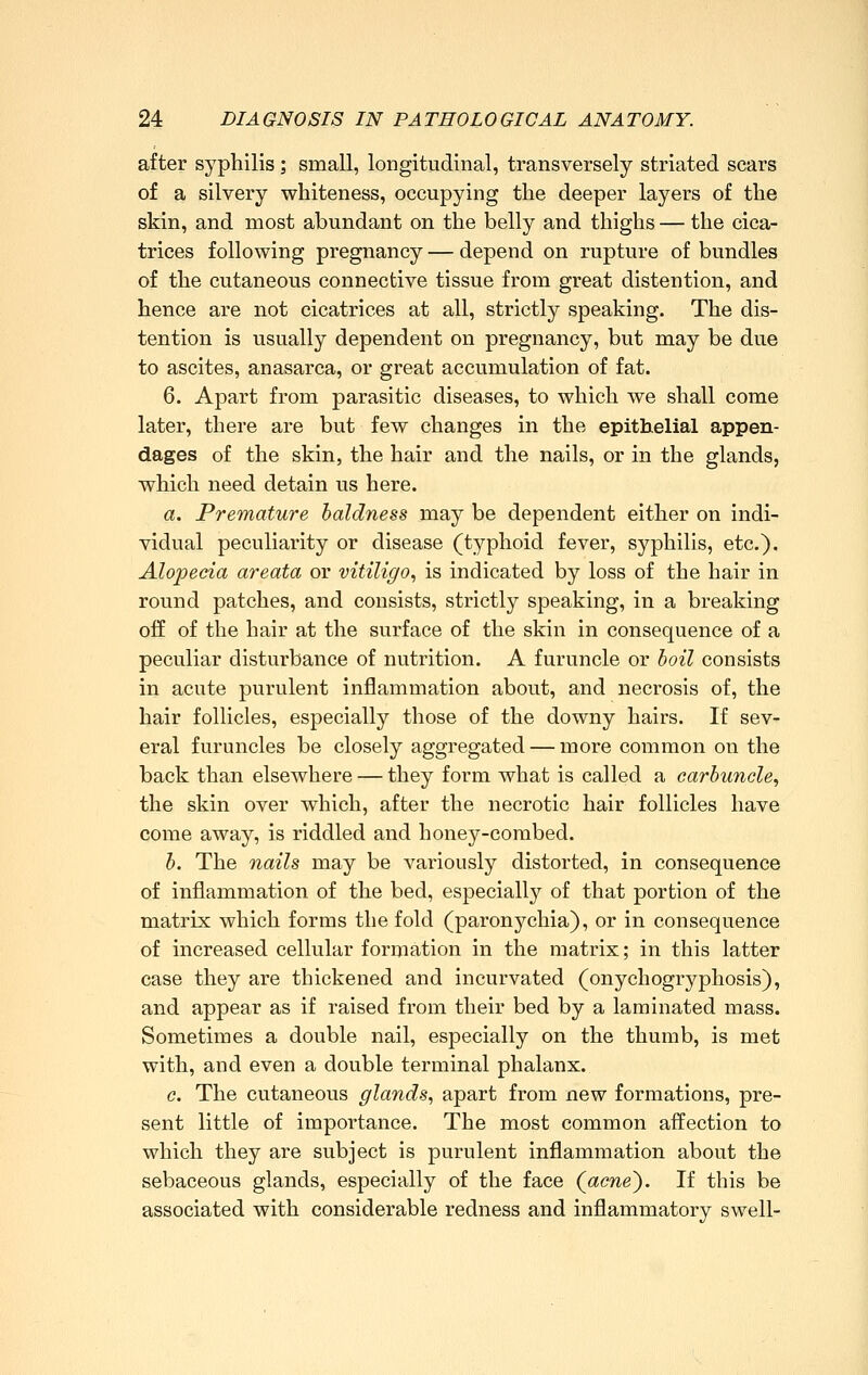after syphilis; small, longitudinal, transversely striated scars of a silvery whiteness, occupying the deeper layers of the skin, and most abundant on the belly and thighs — the cica- trices following pregnancy — depend on rupture of bundles of the cutaneous connective tissue from great distention, and hence are not cicatrices at all, strictly speaking. The dis- tention is usually dependent on pregnancy, but may be due to ascites, anasarca, or great accumulation of fat. 6. Apart from parasitic diseases, to which we shall come later, there are but few changes in the epithelial appen- dages of the skin, the hair and the nails, or in the glands, which need detain us here. a. Premature baldness may be dependent either on indi- vidual peculiarity or disease (typhoid fever, syphilis, etc.). Alopecia areata or vitiligo, is indicated by loss of the hair in round patches, and consists, strictly speaking, in a breaking off of the hair at the surface of the skin in consequence of a peculiar disturbance of nutrition. A furuncle or boil consists in acute purulent inflammation about, and necrosis of, the hair follicles, especially those of the downy hairs. If sev- eral furuncles be closely aggregated — more common on the back than elsewhere — they form what is called a carbuncle, the skin over which, after the necrotic hair follicles have come away, is riddled and honey-combed. b. The nails may be variously distorted, in consequence of inflammation of the bed, especially of that portion of the matrix which forms the fold (paronychia), or in consequence of increased cellular formation in the matrix; in this latter case they are thickened and incurvated (onychogryphosis), and appear as if raised from their bed by a laminated mass. Sometimes a double nail, especially on the thumb, is met with, and even a double terminal phalanx. c. The cutaneous glands, apart from new formations, pre- sent little of importance. The most common affection to which they are subject is purulent inflammation about the sebaceous glands, especially of the face (acne). If this be associated with considerable redness and inflammatory swell-