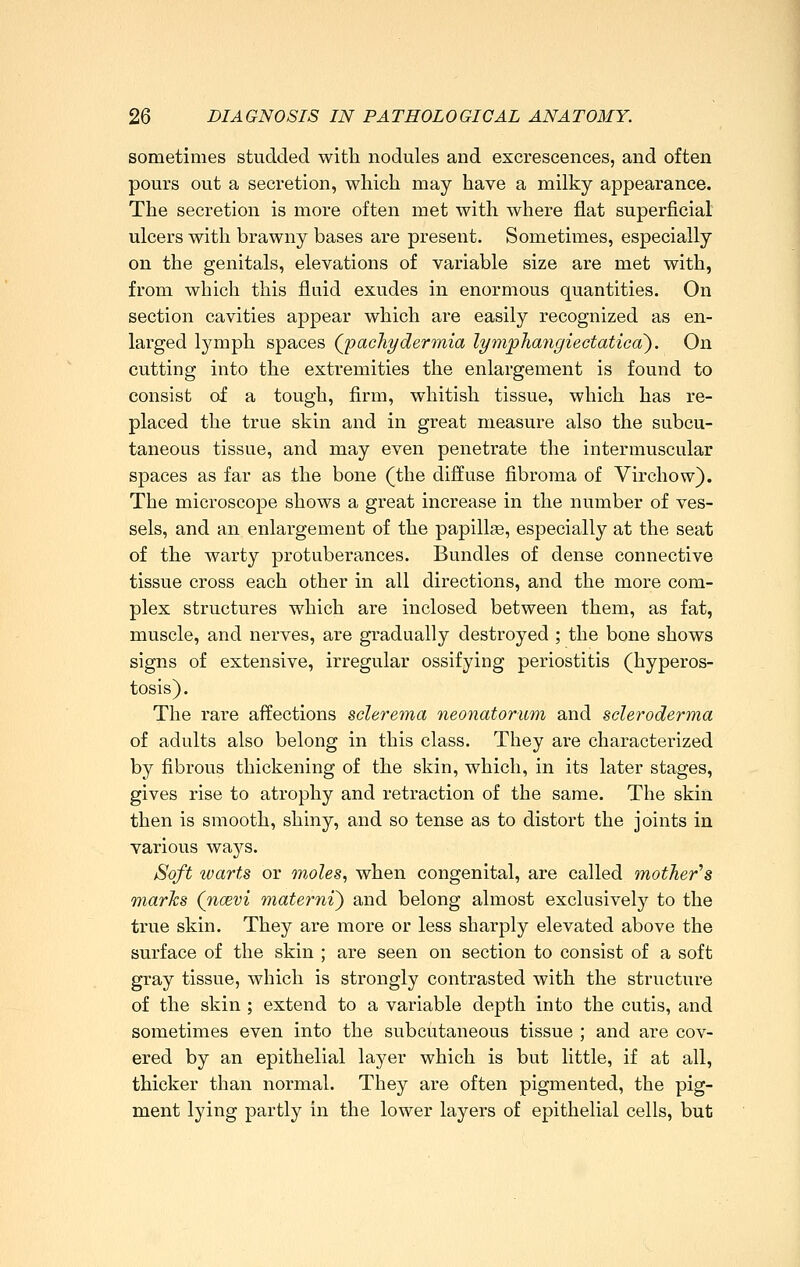 sometimes studded with nodules and excrescences, and often pours out a secretion, which may have a milky appearance. The secretion is more often met with where flat superficial ulcers with brawny bases are present. Sometimes, especially on the genitals, elevations of variable size are met with, from which this fluid exudes in enormous quantities. On section cavities appear which are easily recognized as en- larged lymph spaces Qp achy der mia lymphangieetaticd). On cutting into the extremities the enlargement is found to consist of a tough, firm, whitish tissue, which has re- placed the true skin and in great measure also the subcu- taneous tissue, and may even penetrate the intermuscular spaces as far as the bone (the diffuse fibroma of Virchow). The microscope shows a great increase in the number of ves- sels, and an enlargement of the papillge, especially at the seat of the warty protuberances. Bundles of dense connective tissue cross each other in all directions, and the more com- plex structures which are inclosed between them, as fat, muscle, and nerves, are gradually destroyed ; the bone shows signs of extensive, irregular ossifying periostitis (hyperos- tosis). The rare affections sclerema neonatorum and scleroderma of adults also belong in this class. They are characterized by fibrous thickening of the skin, which, in its later stages, gives rise to atrophy and retraction of the same. The skin then is smooth, shiny, and so tense as to distort the joints in various ways. Soft warts or wholes, when congenital, are called mother's marks (noevi materni) and belong almost exclusively to the true skin. They are more or less sharply elevated above the surface of the skin ; are seen on section to consist of a soft gray tissue, which is strongly contrasted with the structure of the skin ; extend to a variable depth into the cutis, and sometimes even into the subcutaneous tissue ; and are cov- ered by an epithelial layer which is but little, if at all, thicker than normal. They are often pigmented, the pig- ment lying partly in the lower layers of epithelial cells, but