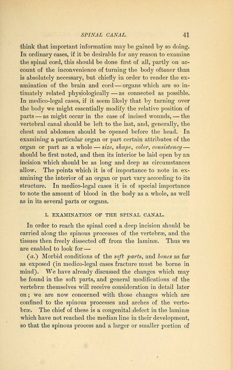 think that important information may be gained by so doing. In ordinary cases, if it be desirable for any reason to examine the spinal cord, this should be done first of all, partly on ac- count of the inconvenience of turning the body oftener than is absolutely necessary, but chiefly in order to render the ex- amination of the brain and cord — organs which are so in- timately related physiologically — as connected as possible. In medico-legal cases, if it seem likely that by turning over the body we might essentially modify the relative position of parts — as might occur in the case of incised wounds, — the vertebral canal should be left to the last, and, generally, the chest and abdomen should be opened before the head. In examining a particular organ or part certain attributes of the organ or part as a whole — sz'se, shape, color, consistency — should be first noted, and then its interior be laid open by an incision which should be as long and deep as circumstances allow. The points which it is of importance to note in ex- amining the interior of an organ or part vary according to its structure. In medico-legal cases it is of special importance to note the amount of blood in the body as a whole, as well as in its several parts or organs. I. EXAMINATION OF THE SPINAL CANAL. In order to reach the spinal cord a deep incision should be carried along the spinous processes of the vertebrae, and the tissues then freely dissected off from the laminse. Thus we are enabled to look for — (a.) Morbid conditions of the soft parts, and hones as far as exposed (in medico-legal cases fracture must be borne in mind). We have already discussed the changes which may be found in the soft parts, and general modifications of the vertebrae themselves will receive consideration in detail later on; we are now concerned with those changes which are confined to the spinous processes and arches of the verte- bra. The chief of these is a congenital idefect in the laminae which have not reached the median line in their development, so that the spinous process and a larger or smaller portion of