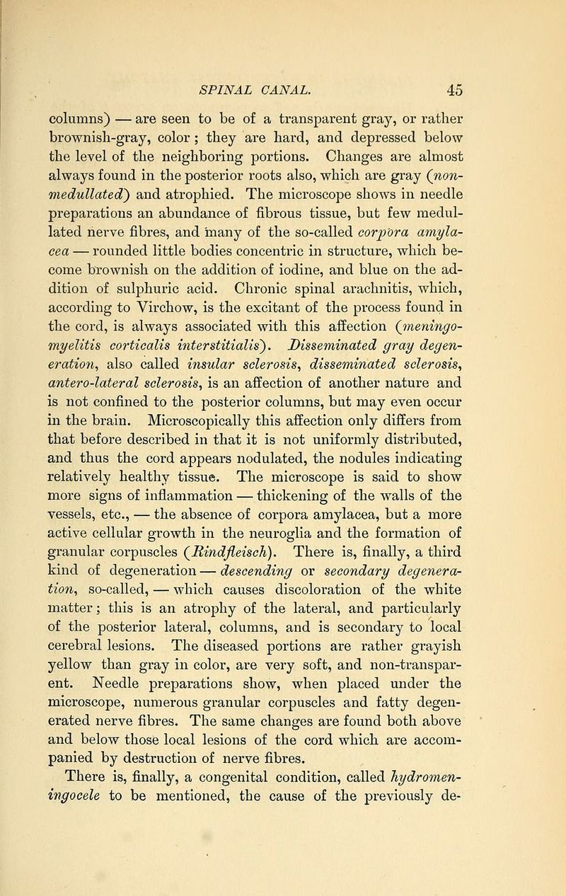columns) — are seen to be of a transparent gray, or rather brownish-gray, color; they are hard, and depressed below the level of the neighboring portions. Changes are almost always found in the posterior roots also, which are gray (non- medullated} and atrophied. The microscope shows in needle preparations an abundance of fibrous tissue, but few raedul- lated nerve fibres, and many of the so-called corpora amyla- cea — rounded little bodies concentric in structure, which be- come brownish on the addition of iodine, and blue on the ad- dition of sulphuric acid. Chronic spinal arachnitis, which, according to Virchow, is the excitant of the process found in the cord, is always associated with this affection (jneningo- myelitis corticalis interstitialis). Disseminated gray degen- eratio7i, also called insular sclerosis, disseminated sclerosis, antero-lateral sclerosis, is an affection of another nature and is not confined to the posterior columns, but may even occur in the brain. Microscopically this affection only differs from that before described in that it is not uniformly distributed, and thus the cord appears nodulated, the nodules indicating relatively healthy tissue. The microscope is said to show more signs of inflammation — thickening of the walls of the vessels, etc., — the absence of corpora amylacea, but a more active cellular growth in the neuroglia and the formation of granular corpuscles (^Rindfleisch). There is, finally, a third kind of degeneration — descending or secondary degenera- tion, so-called, — which causes discoloration of the white matter; this is an atrophy of the lateral, and particularly of the posterior lateral, columns, and is secondary to local cerebral lesions. The diseased portions are rather grayish yellow than gray in color, are very soft, and non-transpar- ent. Needle preparations show, when placed under the microscope, numerous granular corpuscles and fatty degen- erated nerve fibres. The same changes are found both above and below those local lesions of the cord which are accom- panied by destruction of nerve fibres. There is, finally, a congenital condition, called hydromen- ingocele to be mentioned, the cause of the previously de-
