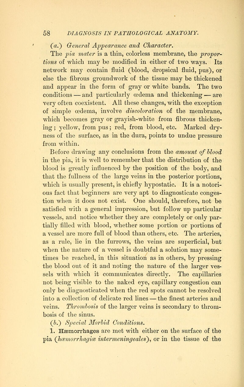 (a.') General Appearance and Character. The pia mater is a thin, colorless membrane, the propor- tions of which may be modified in either of two ways. Its network may contain fluid (blood, dropsical fluid, pus), or else the fibrous groundwork of the tissue may be thickened and appear in the form of gray or white bands. The two conditions — and particularly oedema and thickening — are very often coexistent. All these changes, with the exception of simple oedema, involve discoloration of the membrane, which becomes gray or grayish-white from fibrous thicken- ing ; yellow, from pus; red, from blood, etc. Marked dry- ness of the surface, as in the dura, points to undue pressure from within. Before drawing any conclusions from the amount of blood in the pia, it is well to remember that the distribution of the blood is greatly influenced by the position of the body, and that the fullness of the large veins in the posterior portions, which is usually present, is chiefly hypostatic. It is a notori- ous fact that beginners are very apt to diagnosticate conges- tion when it does not exist. One should, therefore, not be satisfied with a general impression, but follow up particular vessels, and notice whether they are completely or only par- tially filled with blood, whether some portion or portions of a vessel are more full of blood than others, etc. The arteries, as a rule, lie in the furrows, the veins are superficial, but when the nature of a vessel is doubtful a solution may some- times be reached, in this situation as in others, by pressing the blood out of it and noting the nature of the larger ves- sels with which it communicates directly. The capillaries not being visible to the naked eye, capillary congestion can only be diagnosticated when the red spots cannot be resolved into a collection of delicate red lines — the finest arteries and veins. Thromhosis of the larger veins is secondary to throm- bosis of the sinus. (J.) Special Morlid Conditions. 1. Hsemorrhages are met with either on the surface of the pia Qicemorrhagice iyitermeningeates')^ or in the tissue of the