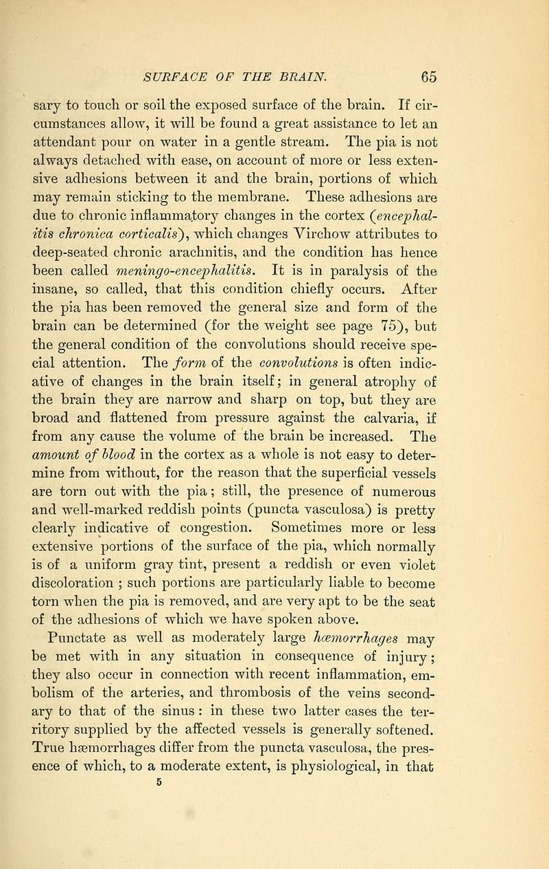 sary to toucli or soil the exposed surface of the brain. If cir- cumstances allow, it will be found a great assistance to let an attendant pour on water in a gentle stream. The pia is not always detached with ease, on account of more or less exten- sive adhesions between it and the brain, portions of which may remain sticking to the membrane. These adhesions are due to chronic inflammatory changes in the cortex (^encephal- itis chronica corticalis')^ which changes Virchow attributes to deep-seated chronic arachnitis, and the condition has hence been called meningo-encephalitis. It is in paralysis of the insane, so called, that this condition chiefly occurs. After the pia has been removed the general size and form of the brain can be determined (for the weight see page 75), but the general condition of the convolutions should receive spe- cial attention. The form of the convolutions is often indic- ative of changes in the brain itself; in general atrophy of the brain they are narrow and sharp on top, but they are broad and flattened from pressure against the calvaria, if from any cause the volume of the brain be increased. The amount of blood in the cortex as a whole is not easy to deter- mine from without, for the reason that the superficial vessels are torn out with the pia; still, the presence of numerous and well-marked reddish points (puncta vasculosa) is pretty clearly indicative of congestion. Sometimes more or less extensive portions of the surface of the pia, which normally is of a uniform gray tint, present a reddish or even violet discoloration ; such portions are particularly liable to become torn when the pia is removed, and are very apt to be the seat of the adhesions of which we have spoken above. Punctate as well as moderately large hcemorrhages may be met with in any situation in consequence of injury; they also occur in connection with recent inflammation, em- bolism of the arteries, and thrombosis of the veins second- ary to that of the sinus : in these two latter cases the ter- ritory supplied by the affected vessels is generally softened. True hsemorrhages differ from the puncta vasculosa, the pres- ence of which, to a moderate extent, is physiological, in that 5