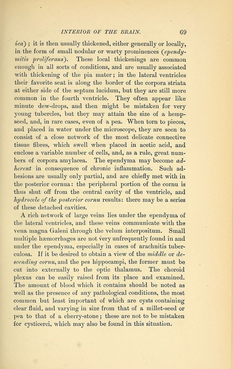 ica) ; it is then usually thickened, either generally or locally, in the form of small nodular or warty prominences (ependy- mitis proliferans). These local thickenings are common enough in all sorts of conditions, and are usually associated with thickening of the pia mater; in the lateral ventricles their favorite seat is along the border of the corpora striata at either side of the septum lucidum, but they are still more common in the fourth ventricle. They often appear like minute dew-drops, and then might be mistaken for very young tubercles, but they may attain the size of a hemp- seed, and, in rare cases, even of a pea. When torn to pieces, and placed in water under the microscope, they are seen to consist of a close network of the most delicate connective tissue fibres, which swell when placed in acetic acid, and enclose a variable number of cells, and, as a rule, great num- bers of corpora amylacea. The ependyma may become ad- herent in consequence of chronic inflammation. Such ad- hesions are usually only partial, and are chiefly met with in the posterior cornua: the peripheral portion of the cornu is thus shut off from the central cavity of the ventricle, and hydrocele of the posterior cornu results: there may be a series of these detached cavities. A rich network of large veins lies under the ependyma of the lateral ventricles, and these veins communicate with the vena magna Galeni through the velum interpositum. Small multiple hsemorrhages are not very unfrequently found in and under the ependyma, especially in cases of arachnitis tuber- culosa. If it be desired to obtain a view of the middle or de- scending cornu, and the pes hippocampi, the former must be cut into externally to the optic thalamus. The choroid plexus can be easily raised from its place and examined. The amount of blood which it contains should be noted as well as the presence of any pathological conditions, the most common but least important of which are cysts containing clear fluid, and varying in size from that of a millet-seed or pea to that of a cherry-stone; these are not to be mistaken for cysticerci, which may also be found in this situation.