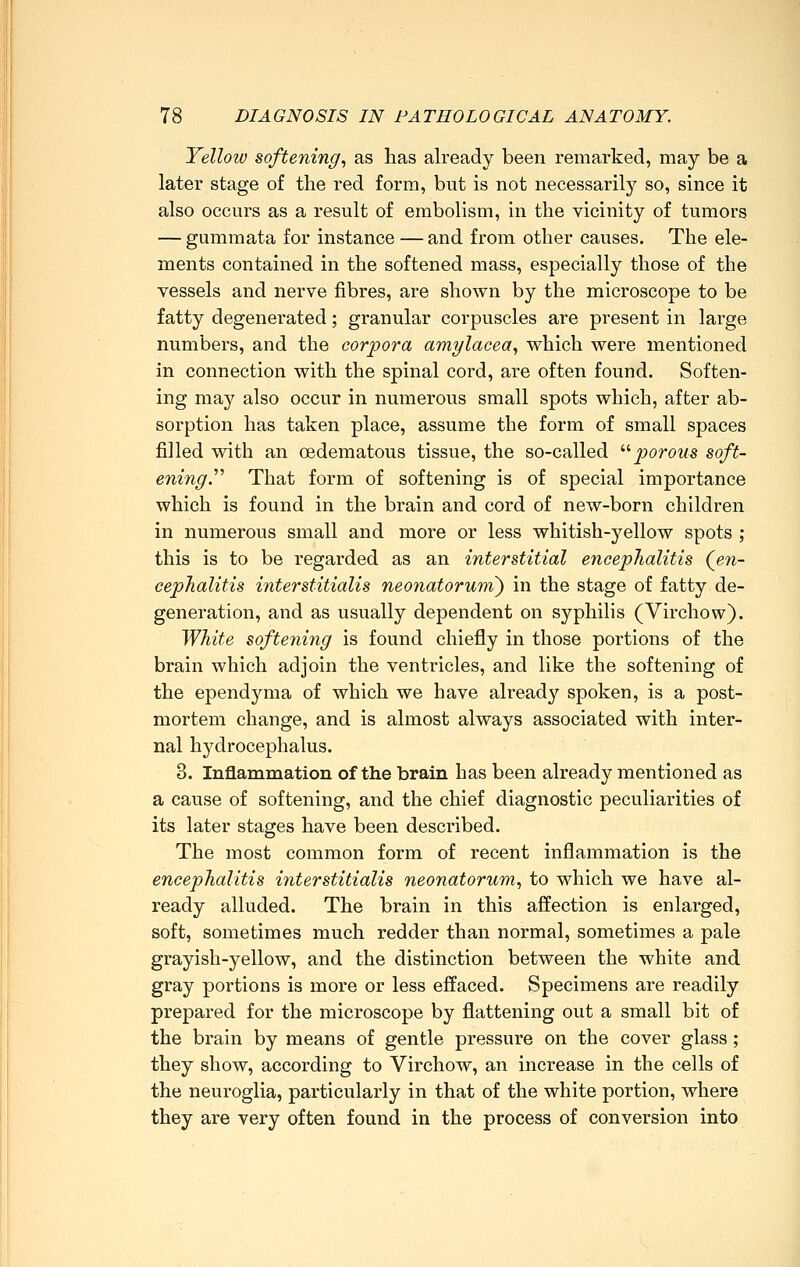 Yellow softening., as lias already been remarked, may be a later stage of the red form, but is not necessarily so, since it also occurs as a result of embolism, in the vicinity of tumors — gumraata for instance — and from other causes. The ele- ments contained in the softened mass, especially those of the vessels and nerve fibres, are shown by the microscope to be fatty degenerated; granular corpuscles are present in large numbers, and the corpora amylacea., which were mentioned in connection with the spinal cord, are often found. Soften- ing may also occur in numerous small spots which, after ab- sorption has taken place, assume the form of small spaces filled with an oedematous tissue, the so-called ''■ porous soft- ening.'''' That form of softening is of special importance which is found in the brain and cord of new-born children in numerous small and more or less whitish-yellow spots ; this is to be regarded as an interstitial encephalitis (^en- cephalitis interstitialis neonatorum') in the stage of fatty de- generation, and as usually dependent on syphilis (Virchow). White softening is found chiefly in those portions of the brain which adjoin the ventricles, and like the softening of the ependyma of which we have already spoken, is a post- mortem change, and is almost always associated with inter- nal hydrocephalus. 8. Inflammation of the brain has been already mentioned as a cause of softening, and the chief diagnostic peculiarities of its later stages have been described. The most common form of recent inflammation is the encephalitis inter stitialis neonatorum., to which we have al- ready alluded. The brain in this affection is enlarged, soft, sometimes much redder than normal, sometimes a pale grayish-yellow, and the distinction between the white and gray portions is more or less effaced. Specimens are readily prepared for the microscope by flattening out a small bit of the brain by means of gentle pressure on the cover glass ; they show, according to Virchow, an increase in the cells of the neuroglia, particularly in that of the white portion, where they are very often found in the process of conversion into