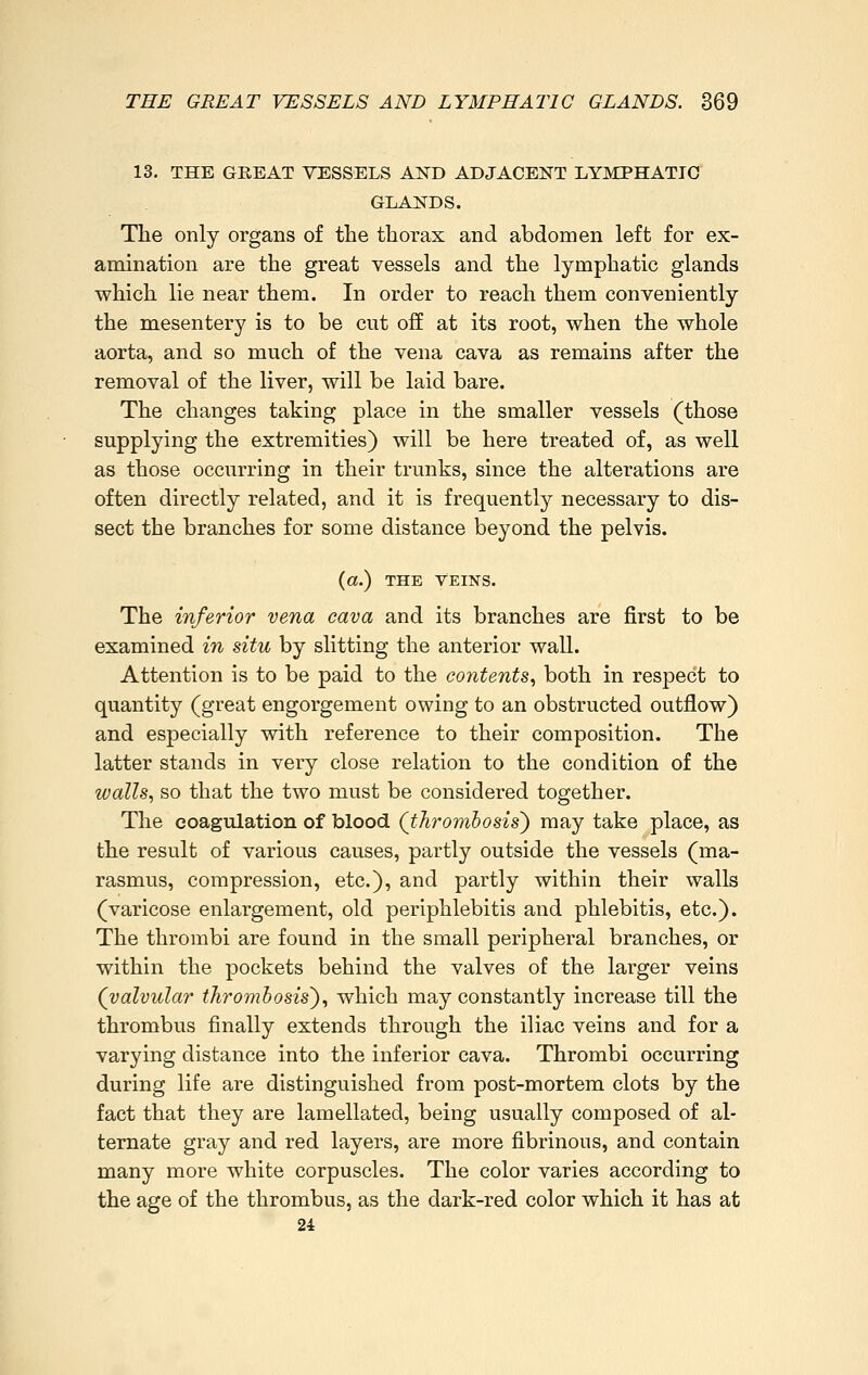 13. THE GREAT VESSELS AND ADJACENT LYMPHATIC GLANDS. The only organs of the thorax and abdomen left for ex- amination are the great vessels and the lymphatic glands which lie near them. In order to reach them conveniently the mesentery is to be cut off at its root, when the whole aorta, and so much of the vena cava as remains after the removal of the liver, will be laid bare. The changes taking place in the smaller vessels (those supplying the extremities) will be here treated of, as well as those occurring in their trunks, since the alterations are often directly related, and it is frequently necessary to dis- sect the branches for some distance beyond the pelvis. (a.) THE Veins. The inferior vena cava and its branches are first to be examined in situ by slitting the anterior wall. Attention is to be paid to the contents, both in respect to quantity (great engorgement owing to an obstructed outflow) and especially with reference to their composition. The latter stands in very close relation to the condition of the walls, so that the two must be considered together. The coagulation of blood (thrombosis') may take place, as the result of various causes, partly outside the vessels (ma- rasmus, compression, etc.), and partly within their walls (varicose enlargement, old periphlebitis and phlebitis, etc.). The thrombi are found in the small peripheral branches, or within the pockets behind the valves of the larger veins (valvular thrombosis'), which may constantly increase till the thrombus finally extends through the iliac veins and for a varying distance into the inferior cava. Thrombi occurring during life are distinguished from post-mortem clots by the fact that they are lamellated, being usually composed of al- ternate gray and red layers, are more fibrinous, and contain many more white corpuscles. The color varies according to the age of the thrombus, as the dark-red color which it has at 24