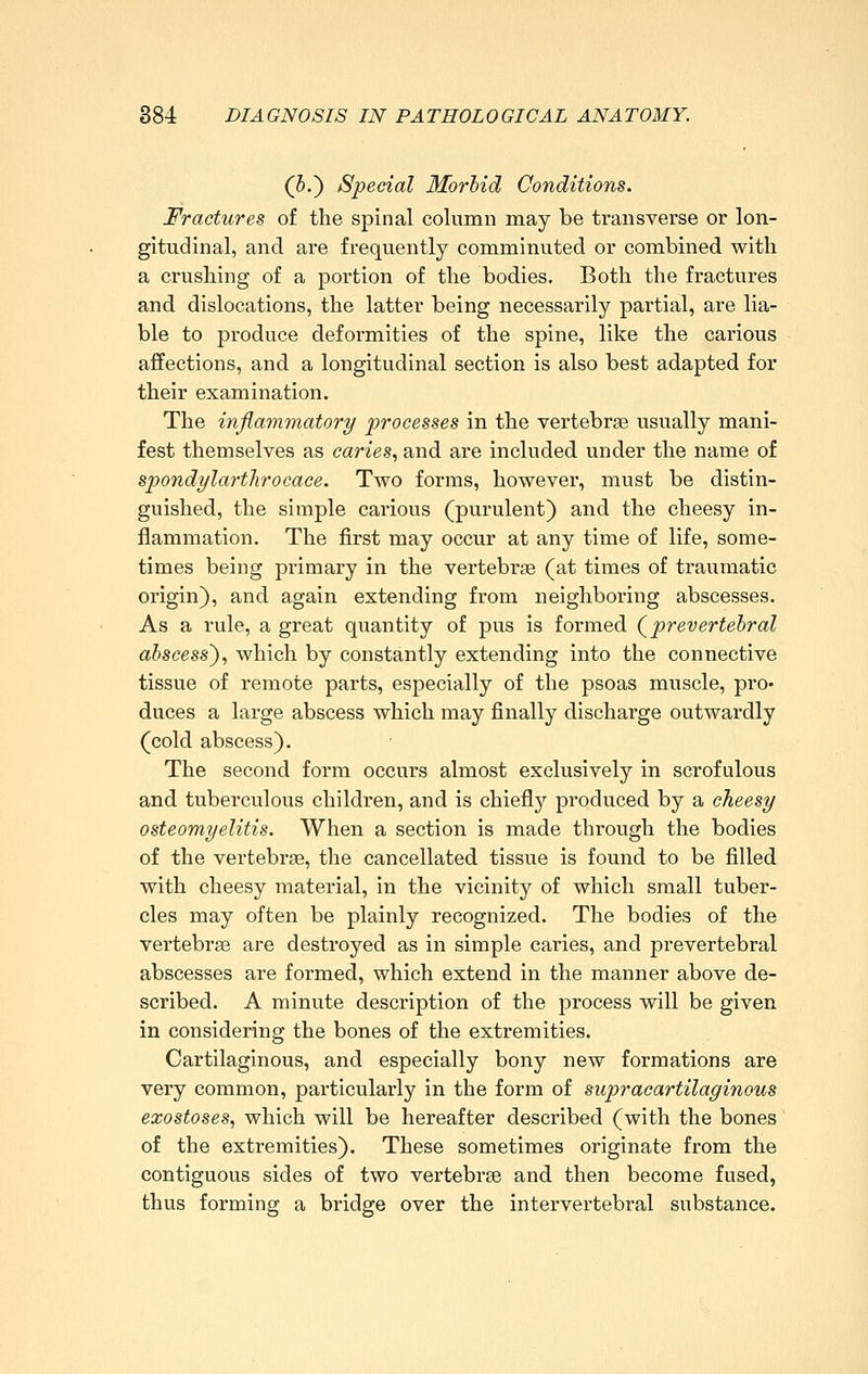 (5.) Special Morbid Conditions. Fractures of the spinal column may be transverse or lon- gitudinal, and are frequently comminuted or combined with a crushing of a portion of the bodies. Both the fractures and dislocations, the latter being necessarily partial, are lia- ble to produce deformities of the spine, like the carious affections, and a longitudinal section is also best adapted for their examination. The inflammatory processes in the vertebrse usually mani- fest themselves as caries., and are included under the name of spondylartliroeace. Two forms, however, must be distin- guished, the simple carious (purulent) and the cheesy in- flammation. The first may occur at any time of life, some- times being primary in the vertebrae (at times of traumatic origin), and again extending from neighboring abscesses. As a rule, a great quantity of pus is formed Qprevertebral abscess')., which by constantly extending into the connective tissue of remote parts, especially of the psoas muscle, pro- duces a large abscess which may finally discharge outwardly (cold abscess). The second form occurs almost exclusively in scrofulous and tuberculous children, and is chiefl}'- produced by a cheesy osteomyelitis. When a section is made through the bodies of the vertebr£e, the cancellated tissue is found to be filled with cheesy material, in the vicinity of which small tuber- cles may often be plainly recognized. The bodies of the vertebrae are destroyed as in simple caries, and prevertebral abscesses are formed, which extend in the manner above de- scribed. A minute description of the process will be given in considering the bones of the extremities. Cartilaginous, and especially bony new formations are very common, particularly in the form of supracartilaginous exostoses., which will be hereafter described (with the bones of the extremities). These sometimes originate from the contiguous sides of two vertebrse and then become fused, thus forming a bridge over the intervertebral substance.