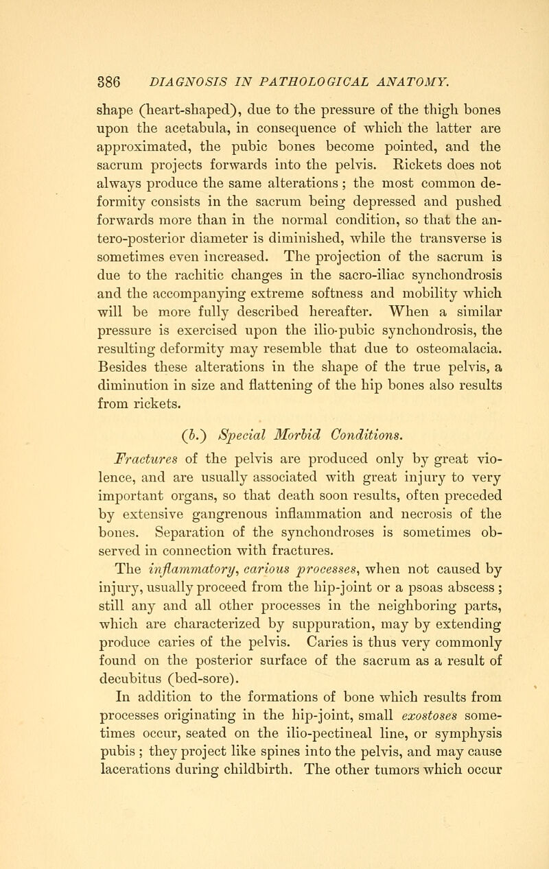 shape (heart-shaped), due to the pressure of the thigh bones upon the acetabula, in consequence of which the latter are approximated, the pubic bones become pointed, and the sacrum projects forwards into the pelvis. Rickets does not always produce the same alterations; the most common de- formity consists in the sacrum being depressed and pushed forwards more than in the normal condition, so that the an- tero-posterior diameter is diminished, while the transverse is sometimes even increased. The projection of the sacrum is due to the rachitic changes in the sacro-iliac synchondrosis and the accompanying extreme softness and mobility which will be more fully described hereafter. When a similar pressure is exercised upon the ilio-pubic synchondrosis, the resulting deformity may resemble that due to osteomalacia. Besides these alterations in the shape of the true pelvis, a diminution in size and flattening of the hip bones also results from rickets. (5.) Special Morbid Conditions. Fractures of the pelvis are produced only by great vio- lence, and are usually associated with great injury to very important organs, so that death soon results, often preceded by extensive gangrenous inflammation and necrosis of the bones. Separation of the synchondroses is sometimes ob- served in connection with fractures. The inflammatory, carious processes., when not caused by injury, usually proceed from the hip-joint or a psoas abscess ; still any and all other processes in the neighboring parts, which are characterized by suppuration, may by extending produce caries of the pelvis. Caries is thus very commonly found on the posterior surface of the sacrum as a result of decubitus (bed-sore). In addition to the formations of bone which results from processes originating in the hip-joint, small exostoses some- times occur, seated on the ilio-pectineal line, or symphysis pubis ; they project like spines into the pelvis, and may cause lacerations during childbirth. The other tumors which occur