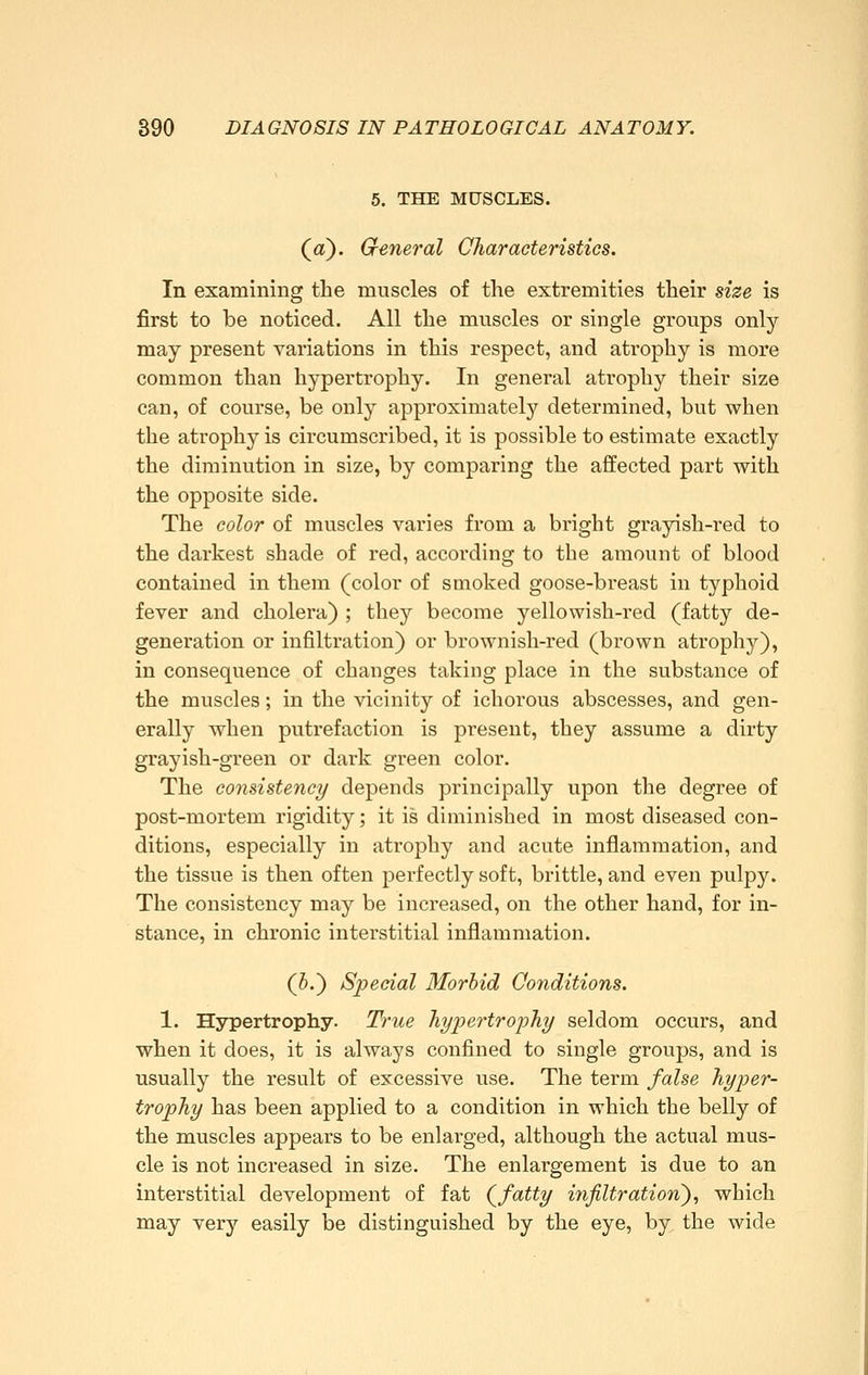 5. THE MUSCLES. (a). General Characteristics. In examining the muscles of the extremities their size is first to be noticed. All the muscles or single groups only may present variations in this respect, and atrophy is more common than hypertrophy. In general atrophy their size can, of course, be only approximately determined, but when the atrophy is circumscribed, it is possible to estimate exactly the diminution in size, by comparing the affected part with the opposite side. The color of muscles varies from a bright grayish-red to the darkest shade of red, according to the amount of blood contained in them (color of smoked goose-breast in typhoid fever and cholera) ; they become yellowish-red (fatty de- generation or infiltration) or brownish-red (brown atrophy), in consequence of changes taking place in the substance of the muscles; in the vicinity of ichorous abscesses, and gen- erally when putrefaction is present, they assume a dirty grayish-green or dark green color. The consistence/ depends principally upon the degree of post-mortem rigidity; it is diminished in most diseased con- ditions, especially in atrophy and acute inflammation, and the tissue is then often perfectly soft, brittle, and even pulpy. The consistency may be increased, on the other hand, for in- stance, in chronic interstitial inflammation. (5.) Special Morbid Conditions. 1. Hypertrophy. True hypertrophy seldom occurs, and when it does, it is always confined to single groups, and is usually the result of excessive use. The term false hyper- trophy has been applied to a condition in which the belly of the muscles appears to be enlarged, although the actual mus- cle is not increased in size. The enlargement is due to an interstitial development of fat (^fatty infiltration')^ which may very easily be distinguished by the eye, by, the wide