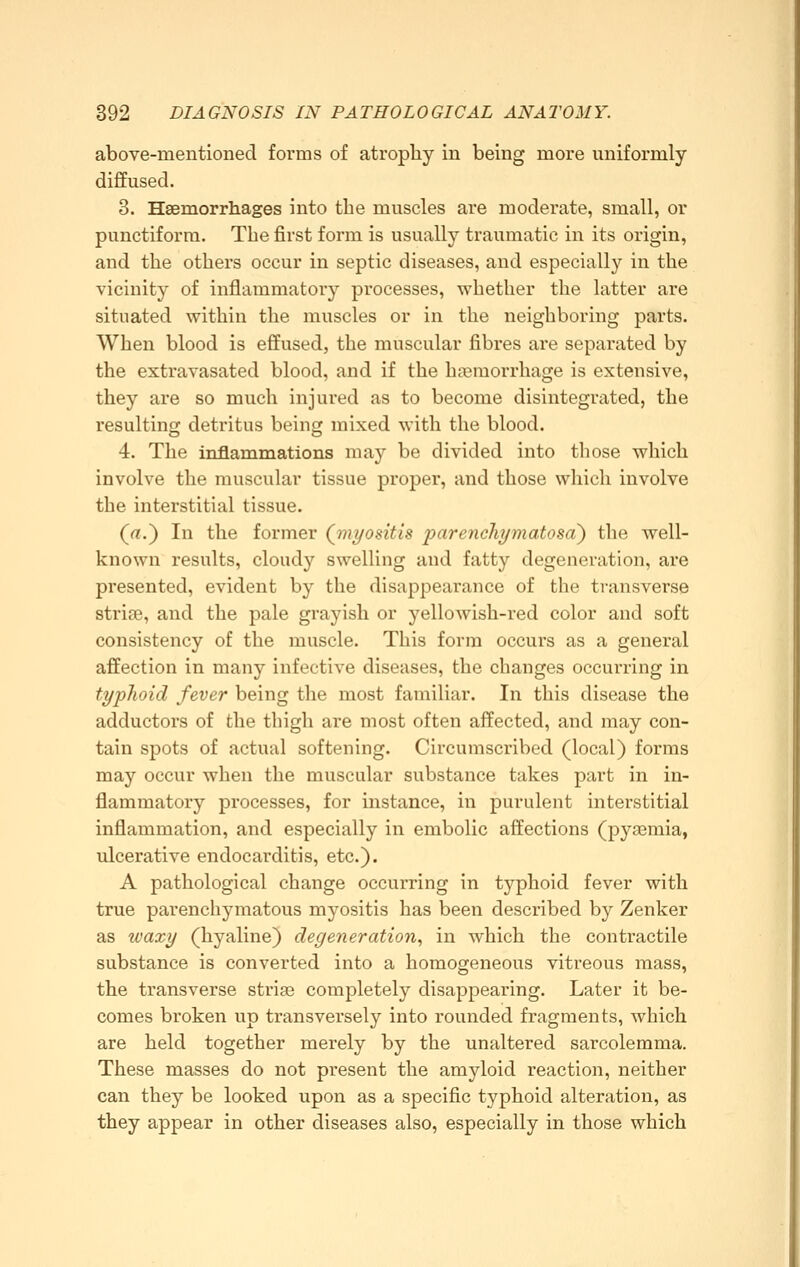 above-mentioned forms of atrophy in being more uniformly diffused. 3. Haemorrhages into the muscles are moderate, small, or punctiforra. The first form is usually traumatic in its origin, and the others occur in septic diseases, and especially in the vicinity of inflammatory processes, whether the latter are situated within the muscles or in the neighboring parts. When blood is effused, the muscular fibres are separated by the extravasated blood, and if the hjeraorrhage is extensive, they are so much injured as to become disintegrated, the resulting detritus beinw mixed with the blood. 4. The inflammations may be divided into those which involve the muscular tissue proper, and those which involve the interstitial tissue. (rt.) In the former (viyositis parenchymatosa) the well- known results, cloudy swelling and fatty degeneration, are presented, evident by the disappearance of the transverse striae, and the pale grayish or yellowish-red color and soft consistency of the muscle. This form occurs as a general affection in many infective diseases, the changes occurring in typhoid fever being the most familiar. In this disease the adductors of the thigh are most often affected, and may con- tain spots of actual softening. Circumscribed (local) forms may occur when the muscular substance takes part in in- flammatory processes, for instance, in purulent interstitial inflammation, and especially in embolic affections (pyaemia, ulcerative endocarditis, etc.). A pathological change occurring in typhoid fever with true parenchymatous myositis has been described by Zenker as waxy (hyaline) degeneration^ in which the contractile substance is converted into a homogeneous vitreous mass, the transverse striae completely disappearing. Later it be- comes broken up transversely into rounded fragments, which are held together merely by the unaltered sarcolemma. These masses do not present the amyloid reaction, neither can they be looked upon as a specific typhoid alteration, as they appear in other diseases also, especially in those which