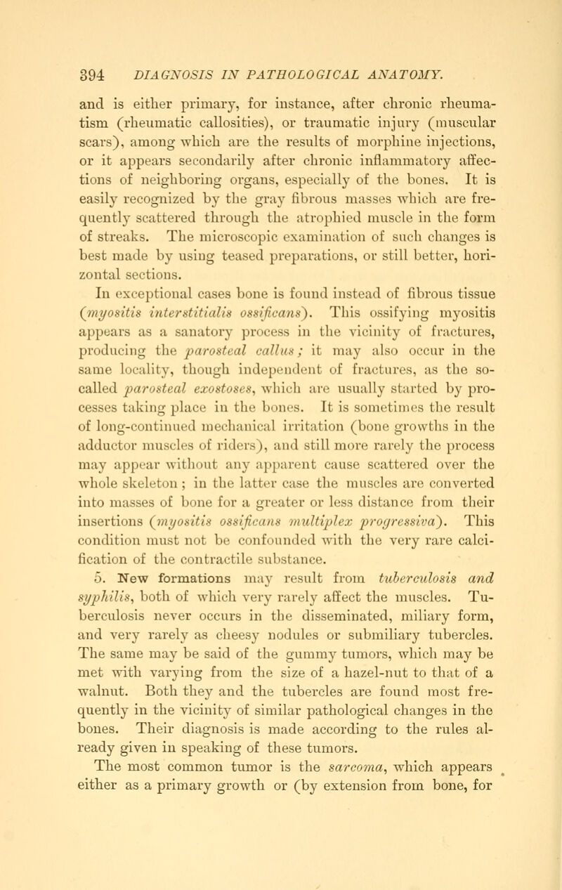 and is either primary, for instance, after chronic rheuma- tism (rheumatic callosities), or traumatic injuv}^ (muscular scars), among which are the results of morphine injections, or it appears secondarily after chronic inflammatory affec- tions of neighboring organs, especially of the bones. It is easily recognized by the gray fibrous masses which are fre- quently scattered through the atrophied muscle in the form of streaks. The microscopic examination of such changes is best made by using teased preparations, or still better, hori- zontal sections. In exceptional cases bone is found instead of fibrous tissue (myositis interstitialis ossificans}. This ossifying myositis appears as a sanatory process in the vicinity of fractures, producing the parosteal callus; it may also occur in the same locality, though independent of fractures, as the so- called parosteal exostoses, which are usually started by pro- cesses taking place in the bones. It is sometimes the result of long-continued mechanical irritation (bone growths in the adductor muscles of riders), and still more rarely the process may appear without any apparent cause scattered over the whole skeleton; in the latter case the muscles are converted into masses of bone for a greater or less distance from their insertions (^myositis ossificans multiplex progressiva). This condition must not be confounded with the very rare calci- fication of the contractile substance. 5. New formations may result from tuberculosis and syphilis, both of which very rarely affect the muscles. Tu- berculosis never occurs in the disseminated, miliary form, and very rarely as cheesy nodules or submiliary tubercles. The same may be said of the gummy tumors, which may be met with varying from the size of a hazel-nut to that of a walnut. Both they and the tubercles are found most fre- quently in the vicinity of similar pathological changes in the bones. Their diagnosis is made according to the rules al- ready given in speaking of these tumors. The most common tumor is the sarcoma, which appears either as a primary growth or (by extension from bone, for