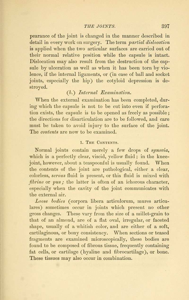 pearance of tlie joint is changed in the manner described in detail in every work on surgery. The term partial dislocation is applied when the two articular surfaces are carried out of their normal relative position while the capsule is intact. Dislocation may also result from the destruction of the cap- sule by ulceration as well as when it has been torn by vio- lence, if the internal ligaments, or (in case of ball and socket joints, especially the hip) the cotyloid depression is de- stroyed. (5.) Internal Examination. When the external examination has been completed, dur- ing which the capsule is not to be cut into even if perfora- tion exists, the capsule is to be opened as freely as possible; the directions for disarticulation are to be followed, and care must be taken to avoid injury to the surface of the joint. The contents are now to be examined. 1. The Contents. Normal joints contain merely a few drops of synovia, which is a perfectly clear, viscid, yellow fluid ; in the knee- joint, however, about a teaspoonful is usually found. When the contents of the joint are pathological, either a clear, colorless, serous fluid is present, or this fluid is mixed with fihrine or fus; the latter is often of an ichorous character, especially when the cavity of the joint communicates with the external air. Loose bodies (corpora libera articulorum, mures articu- lares) sometimes occur in joints which present no other gross changes. These vary from the size of a millet-grain to that of an almond, are of a flat oval, irregular, or faceted shape, usually of a whitish color, and are either of a soft, cartilaginous, or bony consistency. When sections or teased fragments are examined microscopically, these bodies are found to be composed of fibrous tissue, frequently containing fat cells, or cartilage (hyaline and fibrocartilage), or bone. These tissues may also occur in combination.