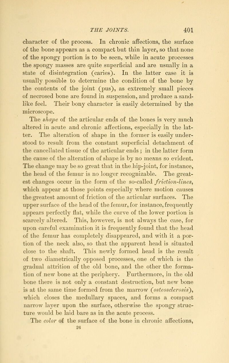 character of the process. In chronic affections, the surface of the bone appears as a compact but thin layer, so that none of the spongy portion is to be seen, while in acute processes the spongy masses are quite superficial and are usually in a state of disintegration (caries). In the latter case it is usually possible to determine the condition of the bone by the contents of the joint (pus), as extremely small pieces of necrosed bone are found in suspension, and produce a sand- like feel. Their bony character is easily determined by the microscope. The shape of the articular ends of the bones is very much altered in acute and chronic affections, especially in the lat- ter. The alteration of shape in the former is easily under- stood to result from the constant superficial detachment of the cancellated tissue of the articular ends ; in the latter form the cause of the alteration of shape is by no means so evident. The change may be so great that in the hip-joint, for instance, the head of the femur is no longer recognizable. The great- est changes occur in the form of the so-called friction-lines, which appear at those points especially where motion causes the greatest amount of friction of the articular surfaces. The upper surface of the head of the femur, for instance, frequently appears perfectly flat, while the curve of the lower portion is scarcely altered. This, however, is not always the case, for upon careful examination it is frequently found that the head of the femur has completely disappeared, and with it a por- tion of the neck also, so that the apparent head is situated close to the shaft. This newly formed head is the result of two diametrically opposed processes, one of which is the gradual attrition of the old bone, and the other the forma- tion of new bone at the periphery. Furthermore, in the old bone there is not only a constant destruction, but new bone is at the same time formed from the marrow (^osteosclerosis'), which closes the medullary spaces, and forms a compact narrow layer upon the surface, otherwise the spongy struc- ture would be laid bare as in the acute process. The color of the surface of the bone in chronic affections, 26