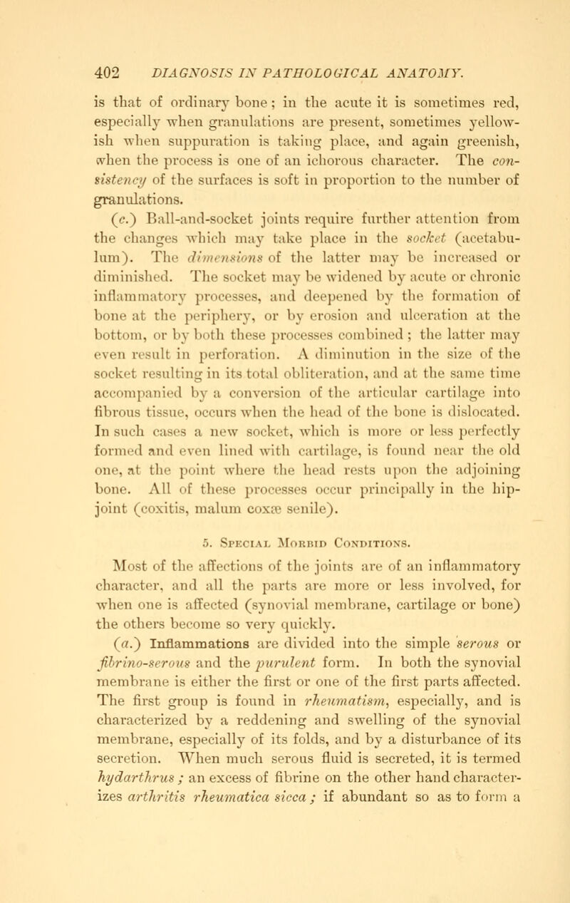 is that of ordinary bone; in the acute it is sometimes red, especially when granuhitions are present, sometimes yellow- ish when suppuration is taking place, and again greenish, (vhen the process is one of an ichorous character. The coji- sistency of the surfaces is soft in proportion to the number of granulations. (c.) Ball-and-socket joints require further attention from the changes wliich may take place in the socket (acetabu- lum). The dimensions of the latter may be increased or diminished. The socket may be widened by acute or chronic inflammatory processes, and deepened by the formation of bone at the periphery, or by erosion and ulceration at the bottom, or by both these processes combined ; the latter may even result in perforation. A diminution in the size of the socket resulting in its total obliteration, and at the same time accompanied by a conversion of the articular cartilage into fibrous tissue, occurs when the head of the bone is dislocated. In such cases a new socket, Avhich is more or less perfectly formed and even lined with cartilage, is found near the old one, at the point whei'e the head rests upon the adjoining bone. All of these processes occur principally in the hip- joint (coxitis, malum coxce senile). 5. Special Morrid Conditions. Most of the affections of the joints are of an inflammatory character, and all the parts are more or less involved, for when one is affected (synovial membrane, cartilage or bone) the others become so very quickly. (rt.) Inflammations are divided into the simple serous or ßbrino-serous and the purulent form. In both the synovial membrane is either the first or one of the first parts affected. The first group is found in rheumatism, especially, and is characterized by a reddening and swelling of the synovial membrane, especially of its folds, and by a disturbance of its secretion. When much serous fluid is secreted, it is termed hydarthrus ; an excess of fibrine on the other hand character- izes arthritis rheumatica sicca ; if abundant so as to form a