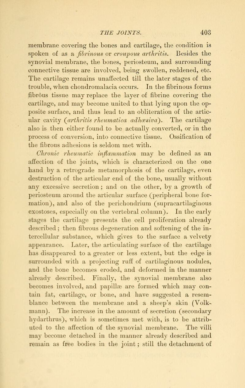 membrane covering the bones and cartilage, the condition is spoken of as a fibrinous or croupous arthritis. Besides the synovial membrane, the bones, periosteum, and surrounding connective tissue are involved, being swollen, reddened, etc. The cartilage remains unaffected till the later stages of the trouble, when chondromalacia occurs. In the fibrinous forms fibrous tissue may replace the layer of fibrine covering the cartilage, and may become united to that lying upon the op- posite surface, and thus lead to an obliteration of the artic- ular cavity ^arthritis rheumatica adhcesiva). The cartilage also is then either found to be actually converted, or in the process of conversion, into connective tissue. Ossification of the fibrous adhesions is seldom met with. Chronic rheumatic inflammation may be defined as an affection of the joints, which is characterized on the one hand by a retrograde metamorphosis of the cartilage, even destruction of the articular end of the bone, usually without any excessive secretion; and on the other, by a growth of periosteum around the articular surface (peripheral bone for- mation), and also of the perichondrium (supracartilaginous exostoses, especially on the vertebral column). In the early stages the cartilage presents the cell proliferation already described; then fibrous degeneration and softening of the in- tercellular substance, which gives to the surface a velvety appearance. Later, the articulating surface of the cartilage has disappeared to a greater or less extent, but the edge is surrounded with a projecting ruff of cartilaginous nodules, and the bone becomes eroded, and deformed in the manner already described. Finally, the synovial membrane also becomes involved, and papillae are formed which may con- tain fat, cartilage, or bone, and have suggested a resem- blance between the membrane and a sheep's skin (Volk- mann). The increase in the amount of secretion (secondary hydarthrus), which is sometimes met with, is to be attrib- uted to the affection of the synovial membrane. The villi may become detached in the manner already described and remain as free bodies in the joint; still the detachment of