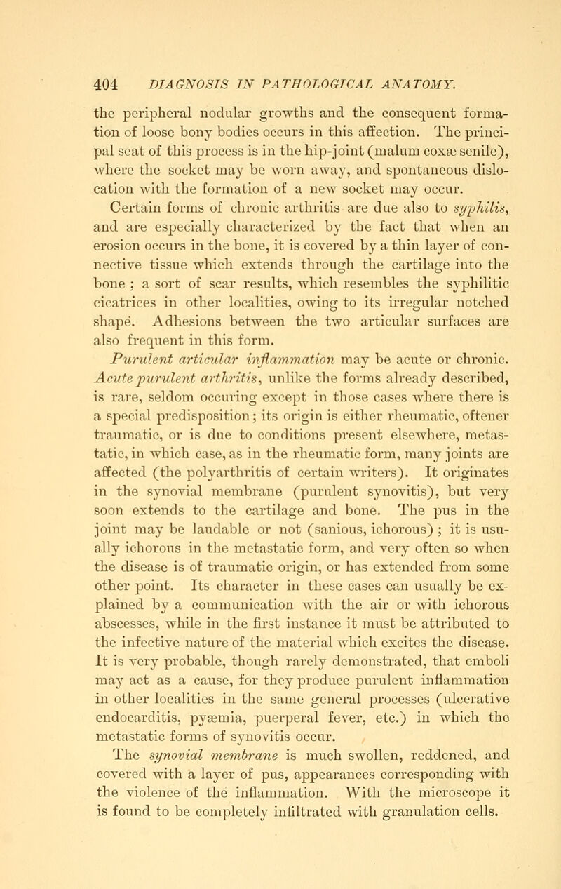 the peripheral nodular growths and the consequent forma- tion of loose bony bodies occurs in this affection. The princi- pal seat of this process is in the hip-joint (malum coxae senile), where the socket may be worn away, and spontaneous dislo- cation with the formation of a new socket may occur. Certain forms of chronic arthritis are due also to syphilis^ and are especially characterized by the fact that when an erosion occurs in the bone, it is covered by a thin layer of con- nective tissue which extends through the cartilage into the bone ; a sort of scar results, which resembles the syphilitic cicatrices in other localities, owing to its irregular notched shape. Adhesions between the two articular surfaces are also frequent in this form. Purulent articular inflammation may be acute or chronic. Acute purulent arthritis, unlike the forms already described, is rare, seldom occuring except in those cases where there is a special predisposition; its origin is either rheumatic, of tener traumatic, or is due to conditions present elsewhere, metas- tatic, in which case, as in the rheumatic form, many joints are affected (the polyarthritis of certain writers). It originates in the synovial membrane (purulent synovitis), but very soon extends to the cartilage and bone. The pus in the joint may be laudable or not (sanious, ichorous) ; it is usu- ally ichorous in the metastatic form, and very often so when the disease is of traumatic origin, or has extended from some other point. Its character in these cases can usually be ex- plained by a communication with the air or with ichorous abscesses, while in the first instance it must be attributed to the infective nature of the material which excites the disease. It is very probable, though rarely demonstrated, that emboli may act as a cause, for they produce purulent inflammation in other localities in the same general processes (ulcerative endocarditis, pyaemia, puerperal fever, etc.) in which the metastatic forms of synovitis occur. The synovial membrane is much swollen, reddened, and covered with a layer of pus, appearances corresponding with the violence of the inflammation. With the microscope it is found to be completely infiltrated with granulation cells.