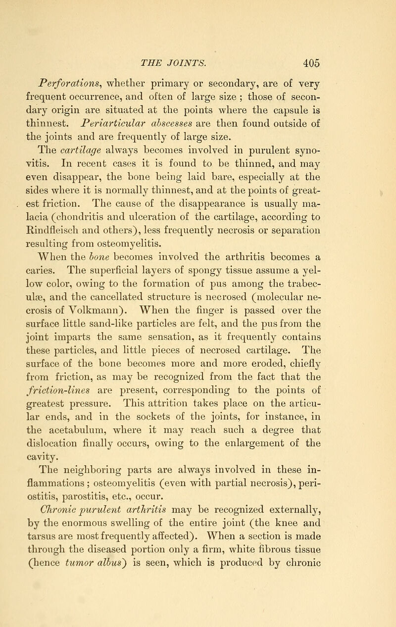 Perforations, whether primary or secondary, are of very frequent occurrence, and often of large size ; those of secon- dary origin are situated at the points where the capsule is thinnest. Periarticular abscesses are then found outside of the joints and are frequently of large size. The cartilage always becomes involved in purulent syno- vitis. In recent cases it is found to be thinned, and may even disappear, the bone being laid bare, especially at the sides where it is normally thinnest, and at the points of great- est friction. The cause of the disappearance is usually ma- lacia (chondritis and ulceration of the cartilage, according to Rindfleisch and others), less frequently necrosis or separation resulting from osteomyelitis. When the hone becomes involved the arthritis becomes a caries. The superficial layers of spongy tissue assume a yel- low color, owing to the formation of pus among the trabec- ulae, and the cancellated structure is necrosed (molecular ne- crosis of Volkmann). When the finger is passed over the surface little sand-like particles are felt, and the pus from the joint imparts the same sensation, as it frequently contains these particles, and little pieces of necrosed cartilage. The surface of the bone becomes more and more eroded, chiefly from friction, as may be recognized from the fact that the friction-lines are present, corresponding to the points of greatest pressure. This attrition takes place on the articu- lar ends, and in the sockets of the joints, for instance, in the acetabulum, where it may reach such a degree that dislocation finally occurs, owing to the enlargement of the cavity. The neighboring parts are always involved in these in- flammations ; osteomyelitis (even vrith partial necrosis), peri- ostitis, parostitis, etc., occur. Chronic purulent arthritis may be recognized externally, by the enormous swelling of the entire joint (the knee and tarsus are most frequently affected). When a section is made through the diseased portion only a firm, white fibrous tissue (hence tumor albus^ is seen, which is produced by chronic