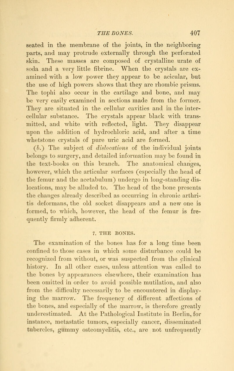 seated in tlie membrane of the joints, in the neighboring parts, and may protrude externally through the perforated skin. These masses are composed of crystalHne urate of soda and a very httle fibrine. When the crystals are ex- amined with a low power they appear to be acicular, but the use of high powers shows that they are rhombic prisms. The tophi also occur in the cartilage and bone, and may be very easily examined in sections made from the former. They are situated in the cellular cavities and in the inter- cellular substance. The crystals appear black Avith trans- mitted, and white with reflected, light. They disappear upon the addition of hydrochloric acid, and after a time whetstone crystals of pure uric acid are formed. (i.) The subject of dislocations of the individual joints belongs to surgery, and detailed information may be found in the text-books on this branch. The anatomical changes, however, which the articular surfaces (especially the head of the femur and the acetabulum) undergo in long-standing dis- locations, may be alluded to. The head of the bone presents the changes already described as occurring in chronic arthri- tis deformans, the old socket disappears and a new one is formed, to which, however, the head of the femur is fre- quently firmly adherent. 7, THE BONES. The examination of the bones has for a long time been confined to those cases in which some disturbance could be recognized from without, or was suspected from the clinical history. In all other cases, unless attention was called to the bones by appearances elsewhere, their examination has been omitted in order to avoid possible mutilation, and also from the difficulty necessarily to be encountered in display- ing the marrow. The frequency of different affections of the bones, and especially of the marrow, is therefore greatly underestimated. At the Pathological Institute in Berlin, for instance, metastatic tumors, especially cancer, disseminated tubercles, gummy osteomyelitis, etc., are not unfrequently