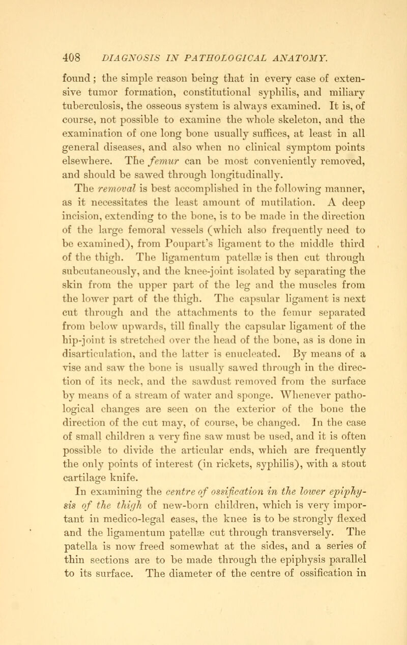 found; the simple reason being that in every ease of exten- sive tumor formation, constitutional sj'philis, and miliary tuberculosis, the osseous system is always examined. It is, of course, not possible to examine the wliole skeleton, and the examination of one long bone usually suffices, at least in all general diseases, and also when no clinical symptom points elsewhere. The femur can be most conveniently removed, and should be sawed through longitudinally. The removal is best accomplished in the following manner, as it necessitates the least amount of mutilation. A deep incision, extending to the bone, is to be made in the direction of the large femoral vessels (which also frequently need to be examined), from Poupart's ligament to the middle third of the thigh. The ligamentum patella} is then cut through subcutaneously, and the knee-joint isolated by separating the skin from the upper part of the leg and the muscles from the lower part of the thigh. The capsular ligament is next cut through and the attachments to the femur separated from below upwards, till finally the capsular ligament of the hip-joint is stretched over the head of the bone, as is done in disarticulation, and the latter is enucleated. By means of a vise and saw the bone is usually sawed through in the direc- tion of its neck, and the sawdust removed from the surface by means of a stream of water and sponge. Whenever patho- logical changes are seen on the exterior of the bone the direction of the cut may, of course, be changed. In the case of small children a very fine saw must be used, and it is often possible to divide the articular ends, which are frequently the only points of interest (in rickets, syphilis), with a stout cartilage knife. In examining the centre of ossification in the loiver epiphy- sis of the thigh of new-born children, which is very impor- tant in medico-legal eases, the knee is to be strongly flexed and the ligamentum patellae cut through transversely. The patella is now freed somewhat at the sides, and a series of thin sections are to be made through the epiphysis parallel to its surface. The diameter of the centre of ossification in