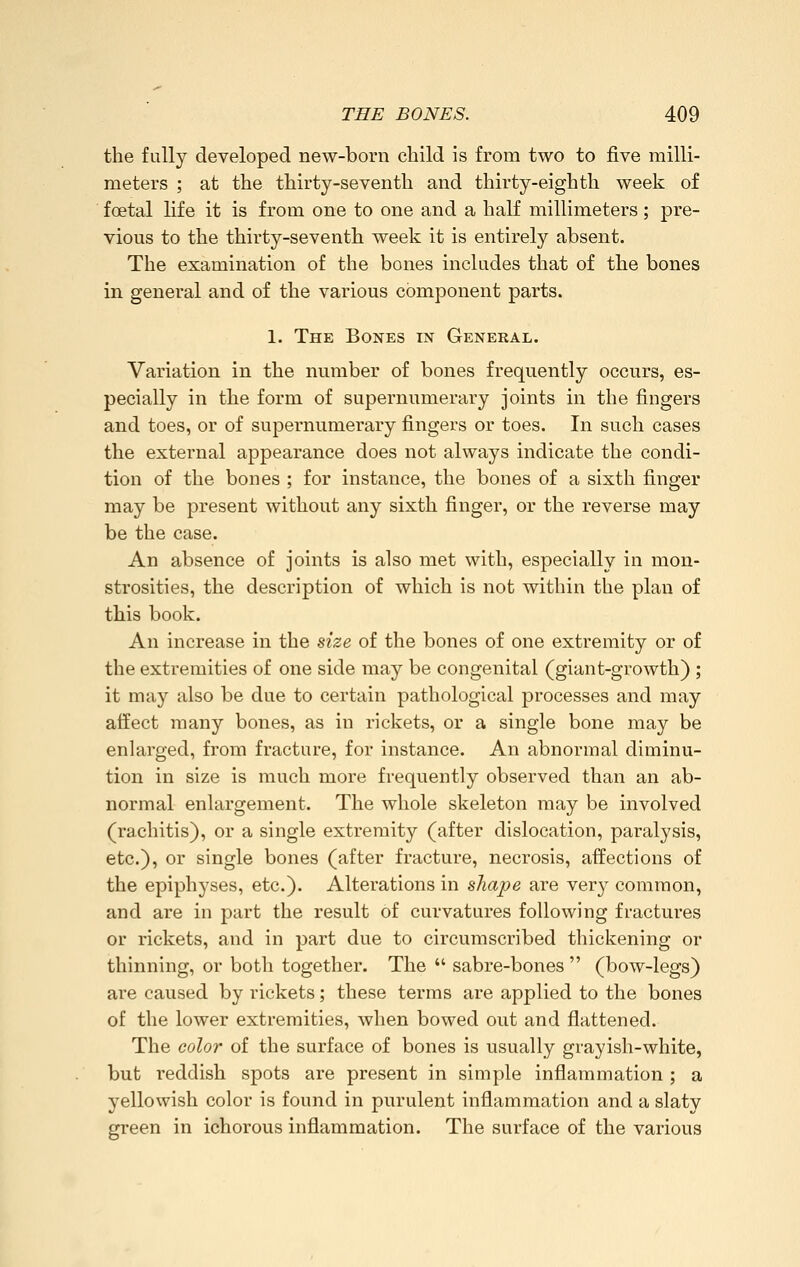 the fully developed new-born child is from two to five milli- meters ; at the thirty-seventh and thirty-eighth week of foetal life it is from one to one and a half millimeters; pre- vious to the thirty-seventh week it is entirely absent. The examination of the bones includes that of the bones in general and of the various component parts. 1. The Bones in General. Variation in the number of bones frequently occurs, es- pecially in the form of supernumerary joints in the fingers and toes, or of supernumerary fingers or toes. In such cases the external appearance does not always indicate the condi- tion of the bones ; for instance, the bones of a sixth finger may be present without any sixth finger, or the reverse may be the case. An absence of joints is also met with, especially in mon- strosities, the description of which is not within the plan of this book. An increase in the size of the bones of one extremity or of the extremities of one side may be congenital (giant-growth) ; it may also be due to certain pathological processes and may affect many bones, as in rickets, or a single bone may be enlarged, from fracture, for instance. An abnormal diminu- tion in size is much more frequently observed than an ab- normal enlargement. The whole skeleton may be involved (rachitis), or a single extremity (after dislocation, paralysis, etc.), or single bones (after fracture, necrosis, affections of the epiphyses, etc.). Alterations in shape are very common, and are in part the result of curvatures following fractures or rickets, and in part due to circumscribed thickening or thinning, or both together. The  sabre-bones  (bow-legs) are caused by rickets; these terms are applied to the bones of the lower extremities, when bowed out and flattened. The color of the surface of bones is usually grayish-white, but reddish spots are present in simple inflammation ; a yellowish color is found in purulent inflammation and a slaty green in ichorous inflammation. The surface of the various