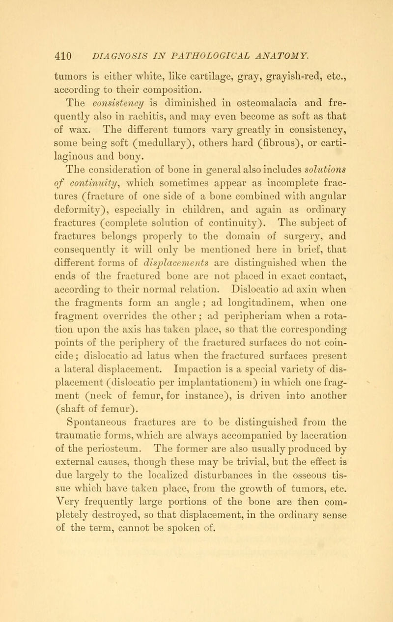 tumors is either wliite, like cartilage, gray, grayish-red, etc., according to their composition. The consistency is diminished in osteomalacia and fre- quently also in rachitis, and may even become as soft as that of wax. The different tumors vary greatly in consistency, some being soft (medullary), others hard (fibrous), or carti- laginous and bony. The consideration of bone in general also includes solutions of continuity., which sometimes appear as incomplete frac- tures (fracture of one side of a bone combined with angular deformity), especially in children, and again as ordinary fractures (complete solution of continuity). The subject of fractures belongs properly to the domain of surger}^ and consequently it will only be mentioned here in brief, that different forms of displacements are distinguished when the ends of the fractured bone are not placed in exact contact, according to their normal relation. Dislocatio ad axin when the fragments form an angle ; ad longitudinem, when one fragment overrides the other; ad peripheriam when a rota- tion upon the axis has taken place, so that the corresponding points of the periphery of the fractured surfaces do not coin- cide ; dislocatio ad latus when the fractured surfaces present a lateral displacement. Impaction is a special variety of dis- placement (dislocatio per implantationem) in which one frag- ment (neck of femur, for instance), is driven into another (shaft of femur). Spontaneous fractures are to be distinguished from the traumatic forms, which are always accompanied by laceration of the periosteum. The former are also usually produced by external causes, though these may be trivial, but the effect is due largely to the localized disturbances in the osseous tis- sue which have taken place, from the growth of tumors, etc. Very frequentl}»- large portions of the bone are then com- pletely destioyed, so that displacement, in the ordinary sense of the term, cannot be spoken of.