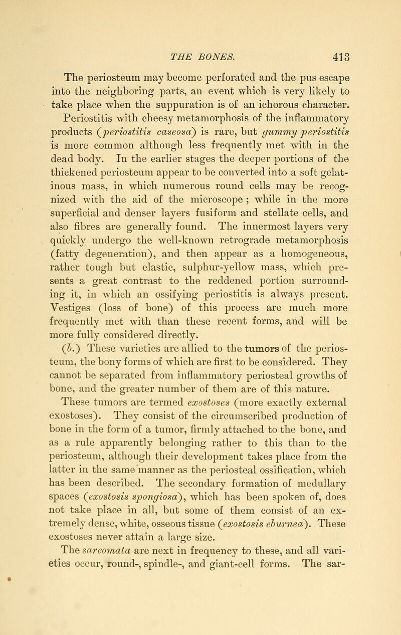 The periosteum may become perforated and the pus escape into the neighboring parts, an event which is very likely to take place when the suppuration is of an ichorous character. Periostitis with cheesy metamorphosis of the inflammatory products (^periostitis caseosa) is rare, but gummy periostitis is more common although less frequently met with in the dead body. In the earlier stages the deeper portions of the thickened periosteum appear to be converted into a soft gelat- inous mass, in which numerous round cells may be recog- nized with the aid of the microscope ; while in the more superficial and denser layers fusiform and stellate cells, and also fibres are generally found. The innermost layers very quickly undergo the well-known retrograde metamorphosis (fatty degeneration), and then appear as a homogeneous, rather tough but elastic, sulphur-yellow mass, which pre- sents a great contrast to the reddened portion surround- ing it, in which an ossifying periostitis is always present. Vestiges (loss of bone) of this process are much more frequently met with than these recent forms, and will be more fully considered directly. (5.) These varieties are allied to the tumors of the perios- teum, the bony forms of which are first to be considered. They cannot be separated from inflammatory periosteal growths of bone, and the greater number of them are of this nature. These tumors are termed exostoses (more exactly external exostoses). They consist of the circumscribed production of bone in the form of a tumor, firmly attached to the bone, and as a rule apparently belonging rather to this than to the periosteum, although their development takes place from the latter in the same manner as the periosteal ossification, which has been described. The secondary formation of medullary spaces (exostosis spongiosa'), which has been spoken of, does not take place in all, but some of them consist of an ex- tremely dense, white, osseous tissue (exostosis ehurned). These exostoses never attain a large size. The sarcomata are next in frequency to these, and all vari- eties occur, round-, spindle-, and giant-cell forms. The sar-