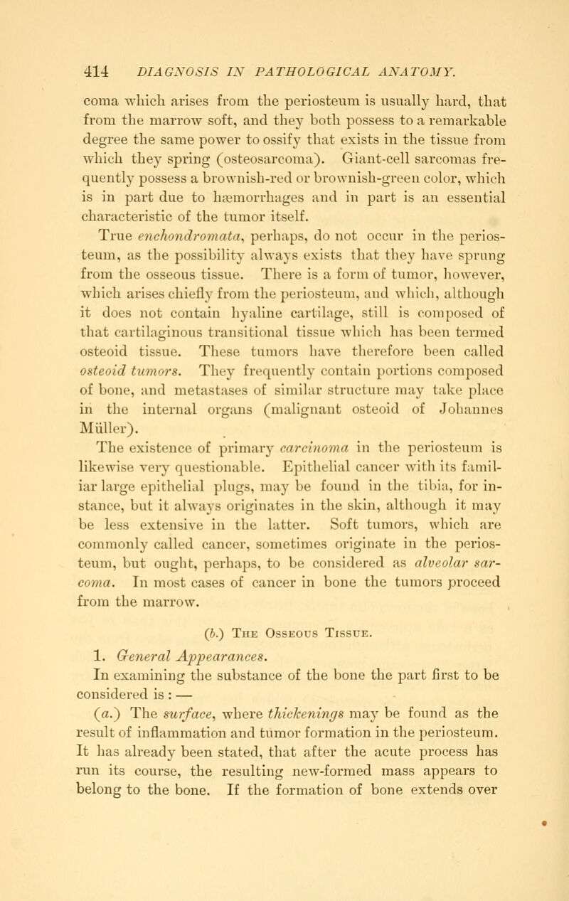 coma which arises from the periosteum is visaally hard, that from the marrow soft, and they both possess to a remarkable degree the same power to ossify that exists in the tissue from which they spring (osteosarcoma). Giant-cell sarcomas fre- quently possess a brownish-red or brownish-green color, which is in part due to hajmorrhages and in part is an essential characteristic of the tumor itself. True encho7idromata, perhaps, do not occur in the perios- teum, as tlie possibility always exists that they have sprung from the osseous tissue. There is a form of tumor, however, which arises chiefly from the periosteum, and which, although it does not contain hyaline cartilage, still is composed of that cartilaginous transitional tissue which has been termed osteoid tissue. These tumors have therefore been called osteoid tumors. They frequently contain portions composed of bone, and metastases of similar structure may take place in the internal organs (malignant osteoid of Johannes Müller). The existence of primary carcinoma in the periosteum is likewise veiy questionable. Epithelial cancer with its famil- iar large epithelial plugs, may be found in the tibia, for in- stance, but it always originates in the skin, although it may be less extensive in the latter. Soft tumors, which are commonly called cancer, sometimes originate in the perios- teum, but ought, perhaps, to be considered as alveolar sar- coma. In most cases of cancer in bone the tumors proceed from the marrow. (ft.) The Osseous Tissue, 1. General Appearances. In examining the substance of the bone the part first to be considered is: — (a.) The surface, where thickenings may be found as the result of inflammation and tumor formation in the periosteum. It has already been stated, that after the acute process has run its course, the resulting new-formed mass appears to belong to the bone. If the formation of bone extends over