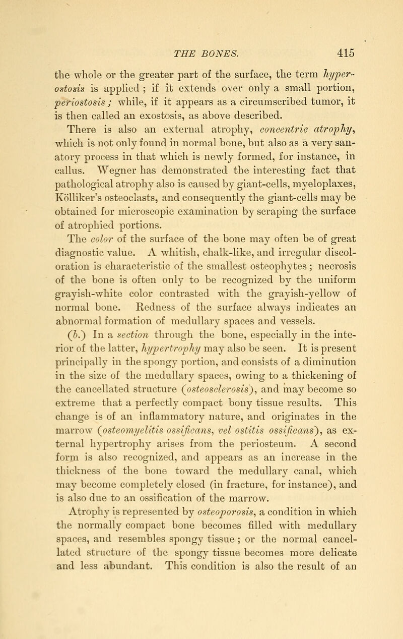 the whole or the greater part of the surface, the term hyper- ostosis is applied ; if it extends over only a small portion, periostosis ; while, if it appears as a circumscribed tumor, it is then called an exostosis, as above described. There is also an external atrophy, concentric atrophy^ which is not only found in normal bone, but also as a very san- atory process in that which is newly formed, for instance, in callus. Wegner has demonstrated the interesting fact that pathological atrophy also is caused by giant-cells, myeloplaxes, KöUiker's osteoclasts, and consequently the giant-cells may be obtained for microscopic examination by scraping the surface of atrophied portions. The color of the surface of the bone may often be of great diagnostic value. A whitish, chalk-like, and irregular discol- oration is characteristic of the smallest osteophytes; necrosis of the bone is often onl}^ to be recognized by the uniform grayish-white color contrasted with the grayish-yellow of noriual bone. Redness of the surface always indicates an abnormal formation of medullary spaces and vessels. (5.) In a section through the bone, especially in the inte- rior of the latter, hypertrophy may also be seen. It is present principally in the spongy portion, and consists of a diminution in the size of the medullary spaces, owing to a thickening of the cancellated structure (^osteosclerosis'), and may become so extreme that a perfectly compact bony tissue results. This change is of an inflammatory nature, and originates in the marrow (^osteomyelitis ossificans, vel ostitis ossificans'), as ex- ternal hypertrophy arises from the periosteum. A second form is also recognized, and appears as an increase in the thickness of the bone toward the medullary canal, which may become completely closed (in fracture, for instance), and is also due to an ossification of the marrow. Atrophy is represented by osteoporosis, a condition in which the normally compact bone becomes filled with medullary spaces, and resembles spongy tissue; or the normal cancel- lated structure of the spongy tissue becomes more delicate and less abundant. This condition is also the result of an