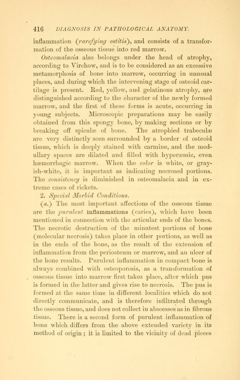 inflammation Qrarefying ostitis'), and consists of a transfor- mation of the osseous tissue into red marrow. Osteomalacia also belongs under the head of atrophy, according to Virchow, and is to be considered as an excessive metamorphosis of bone into marrow, occurring in unusual places, and during which the intervening stage of osteoid car- tilage is present. Red, yellow, and gelatinous atrophy, are distinguished according to the character of the newly formed marrow, and the first of these forms is acute, occurring in y(jung subjects. Microscopic preparations may be easily obtained from this spongy bone, by making sections or by breaking off spiculas of bone. The atrophied trabeculsB are very distinctly seen surrounded by a border of osteoid tissue, which is deeply stained with carmine, and the med- ullary spaces are dilated and filled with hyper;cmic, even haemorrhagic marrow. When the color is white, or gray- ish-white, it is important as indicating necrosed portions. The consistency is diminished in osteomalacia and in ex- treme cases of rickets. 2. Special Morbid Conditions. (a.) The most important affections of the osseous tissue are the imruhnt inflammations (caries), which have been mentioned in connection \\\i\\ the articular ends of the bones. The necrotic destruction of the minutest portions of bone (molecular necrosis) takes place in other portions, as well as in the ends of the bone, as the result of the extension of inflammation from the periosteum or marrow, and an ulcer of the bone results. Purulent inflammation in compact bone is always combined with osteoporosis, as a transformation of osseous tissue into marrow first takes place, after which pus is formed in the latter and gives rise to necrosis. The pus is formed at the same time in different localities which do not directly communicate, and is therefore infiltrated through the osseous tissue, and does not collect in abscesses as in fibrous tissue. There is a second form of purulent inflammation of bone which differs from the above extended variety in its method of origin ; it is limited to the vicinity of dead pieces