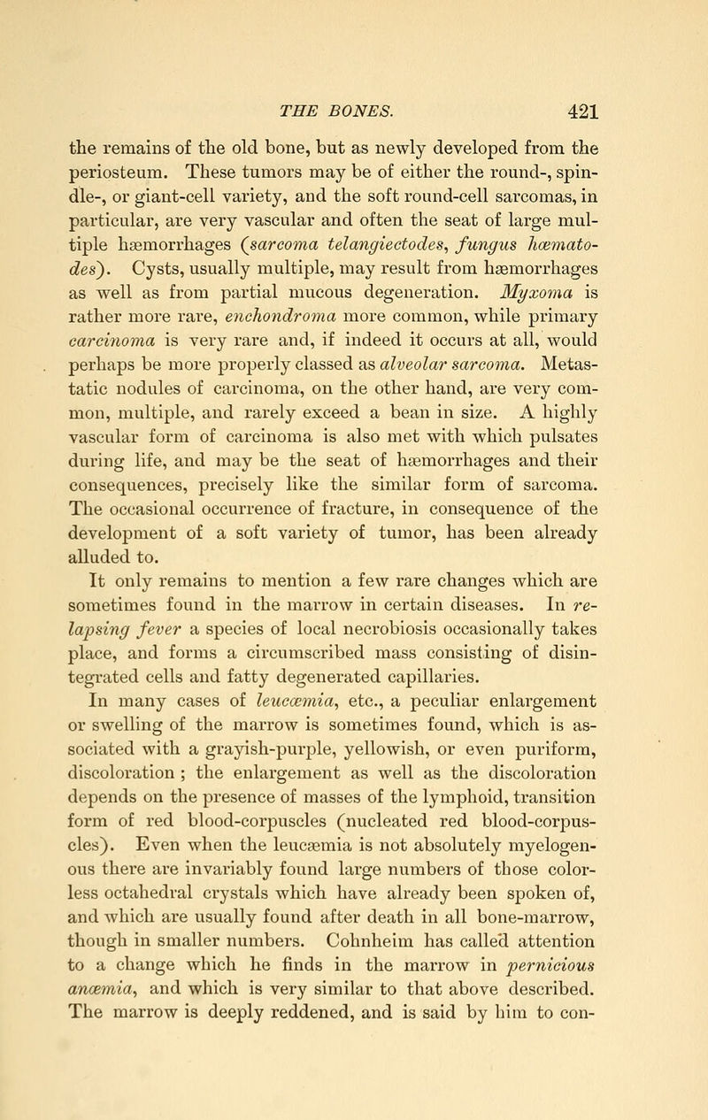the remains of the old bone, but as newly developed from the periosteum. These tumors may be of either the round-, spin- dle-, or giant-cell variety, and the soft round-cell sarcomas, in particular, are very vascular and often the seat of large mul- tiple haemorrhages {sarcoma telangiectodes., fungus lioemato- des^. Cysts, usually multiple, may result from haemorrhages as well as from partial mucous degeneration. Myxoma is rather more rare, enchondroma more common, while primary carci7ioma is very rare and, if indeed it occurs at all, would perhaps be more properly classed as alveolar sarcoma. Metas- tatic nodules of carcinoma, on the other hand, are very com- mon, multiple, and rarely exceed a bean in size. A highly vascular form of carcinoma is also met with which pulsates during life, and may be the seat of hsemorrhages and their consequences, precisely like the similar form of sarcoma. The occasional occurrence of fracture, in consequence of the development of a soft variety of tumor, has been already alluded to. It only remains to mention a few rare changes which are sometimes found in the marrow in certain diseases. In re- lapsing fever a species of local necrobiosis occasionally takes place, and forms a circumscribed mass consisting of disin- tegrated cells and fatty degenerated capillaries. In many cases of leucaemia., etc., a peculiar enlargement or swelling of the marrow is sometimes found, which is as- sociated with a grayish-purple, yellowish, or even puriform, discoloration ; the enlargement as well as the discoloration depends on the presence of masses of the lymphoid, transition form of red blood-corpuscles (nucleated red blood-corpus- cles). Even when the leucaemia is not absolutely myelogen- ous there are invariably found large numbers of those color- less octahedral crystals which have already been spoken of, and which are usually found after death in all bone-marrow, though in smaller numbers. Cohnheim has called attention to a change which he finds in the marrow in pernicious ancemia, and which is very similar to that above described. The marrow is deeply reddened, and is said by him to con-