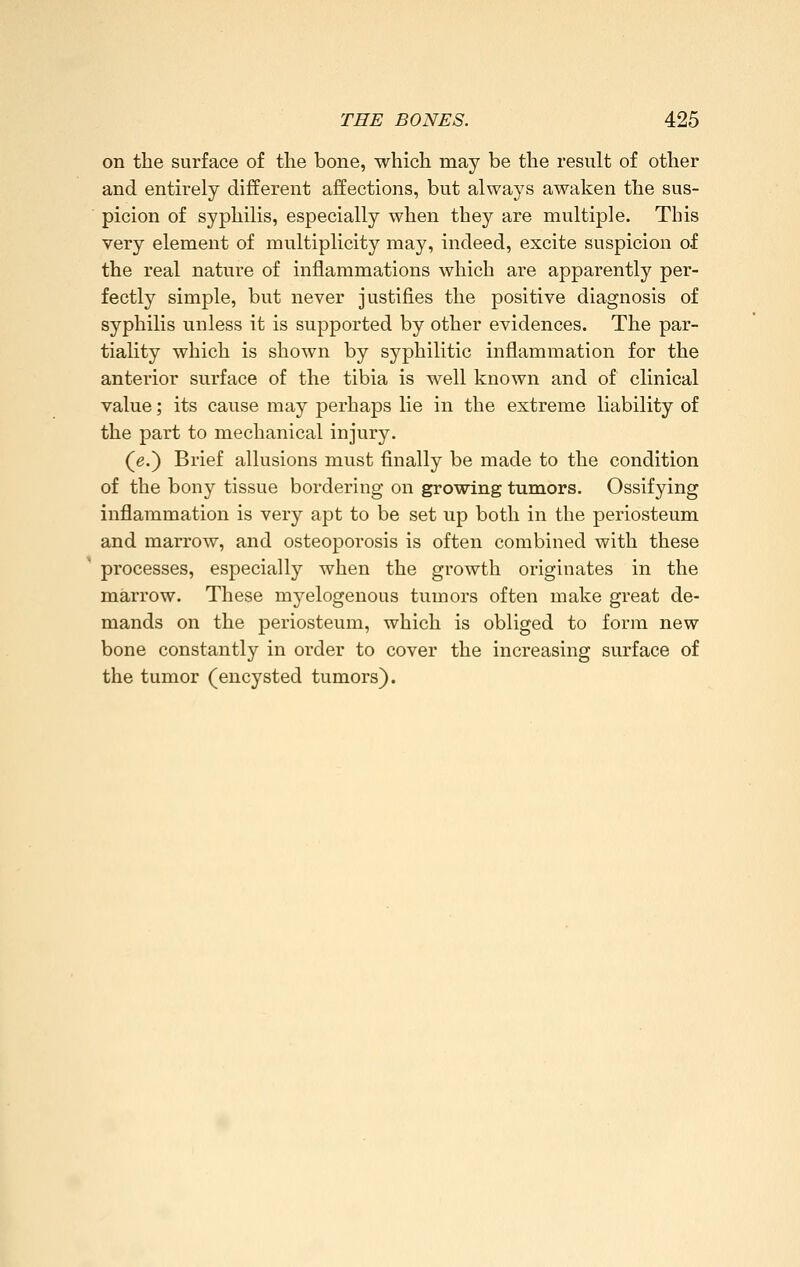 on the surface of the bone, which may be the result of other and entirely different affections, but always awaken the sus- picion of syphilis, especially when they are multiple. This very element of multiplicity may, indeed, excite suspicion of the real nature of inflammations which are apparently per- fectly simple, but never justifies the positive diagnosis of syphilis unless it is supported by other evidences. The par- tiality which is shown by syphilitic inflammation for the anterior surface of the tibia is well known and of clinical value; its cause may perhaps lie in the extreme liability of the part to mechanical injury. (e.) Brief allusions must finally be made to the condition of the bony tissue bordering on growing tumors. Ossifying inflammation is very apt to be set up both in the periosteum and marrow, and osteoporosis is often combined with these processes, especially when the growth originates in the marrow. These myelogenous tumors often make great de- mands on the periosteum, which is obliged to form new bone constantly in order to cover the increasing surface of the tumor (encysted tumors).