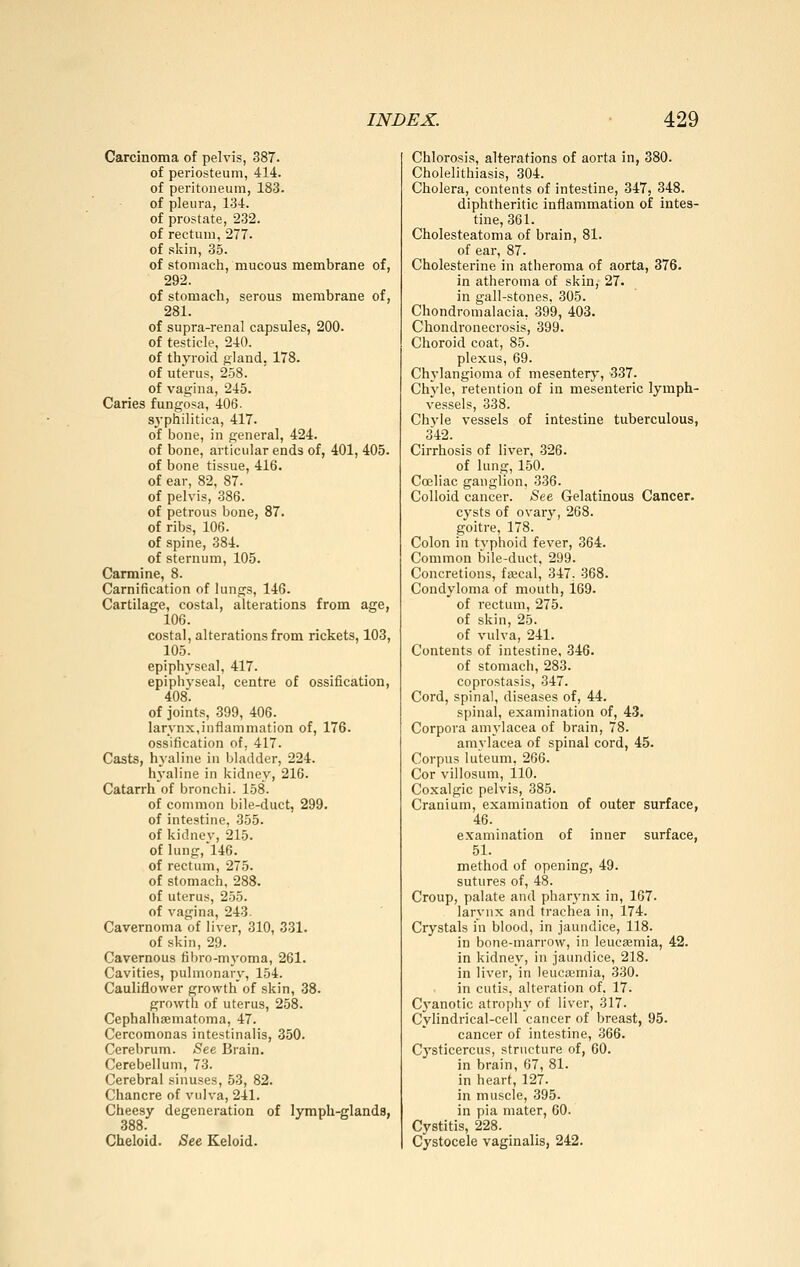 Carcinoma of pelvis, 387. of periosteum, 414. of peritoneum, 183. of pleura, 134. of prostate, 232. of rectum, 277. of skin, 35. of stomach, mucous membrane of, 292. of stomach, serous membrane of, 281. of supra-renal capsules, 200. of testicle, 240. of thyroid gland, 178. of uterus, 258. of vagina, 245. Caries fungosa, 406. syphilitica, 417. of bone, in general, 424. of bone, articular ends of, 401, 405. of bone tissue, 416. of ear, 82, 87. of pelvis, 386. of petrous bone, 87. of ribs, 106. of spine, 384. of sternum, 105. Carmine, 8. Carnification of lungs, 146. Cartilage, costal, alterations from age, 106. costal, alterations from rickets, 103, 105. epiphyseal, 417. epiphvseal, centre of ossification, 408. of joints, 399, 406. larynx,inflammation of, 176. ossification of, 417. Casts, hyaline in bladder, 224. hyaline in kidney, 216. Catarrh of bronchi. 158. of common bile-duct, 299. of intestine, 355. of kidney, 215. of lung, 146. of rectum, 275. of stomach, 288. of uterus, 255. of vagina, 243. Cavernoma of liver, 310, 331. of skin, 29. Cavernous filiro-myoma, 261. Cavities, pulmonary, 154. Cauliflower growth of skin, 38. growth of uterus, 258. Cephalhsematoma, 47. Cercomonas intestinalis, 350. Cerebrum. See Brain. Cerebellum, 73. Cerebral sinuses, 53, 82. Chancre of vulva, 241. Cheesy degeneration of lymph-glands, 388. Cheloid. See Keloid. Chlorosis, alterations of aorta in, 380. Cholelithiasis, 304. Cholera, contents of intestine, 347, 348. diphtheritic inflammation of intes- tine, 361. Cholesteatoma of brain, 81. of ear, 87. Cholesterine in atheroma of aorta, 376. in atheroma of skin, 27. in gall-stones, 305. Chondromalacia, 399, 403. Chondronecrosis, 399. Choroid coat, 85. plexus, 69. Chylangioma of mesentery, 337. Chj^le, retention of in mesenteric lymph- vessels, 338. Chyle vessels of intestine tuberculous, 342. Cirrhosis of liver, 326. of lung, 150. Coeliac ganglion, 336. Colloid cancer. See Gelatinous Cancer. cysts of ovary, 268. goitre, 178. Colon in typhoid fever, 364. Common bile-duct, 299. Concretions, fa;cal, 347, 368. Condyloma of mouth, 169. of rectum, 275. of skin, 25. of vulva, 241. Contents of intestine, 346. of stomach, 283. coprostasis, 347. Coi'd, spinal, diseases of, 44. spinal, examination of, 43. Corpora amylacea of brain, 78. amylacea of spinal cord, 45. Corpus luteum, 266. Cor villosum, 110. Coxalgic pelvis, 385. Cranium, examination of outer surface, 46. examination of inner surface, 51. method of opening, 49. sutures of, 48. Croup, palate and pharj'nx in, 167. larynx and trachea in, 174. Crystals in blood, in jaundice, 118. in bone-marrow, in leucaemia, 42. in kidney, in jaundice, 218. in liver, in leucaemia, 330. in cutis, alteration of, 17. Cyanotic atrophy of liver, .317. Cylindrical-cell cancer of breast, 95. cancer of intestine, 366. Cysticercus, structure of, 60. in brain, 67, 81. in heart, 127. in muscle, 395. in pia mater, 60. Cystitis, 228. Cystocele vaginalis, 242.