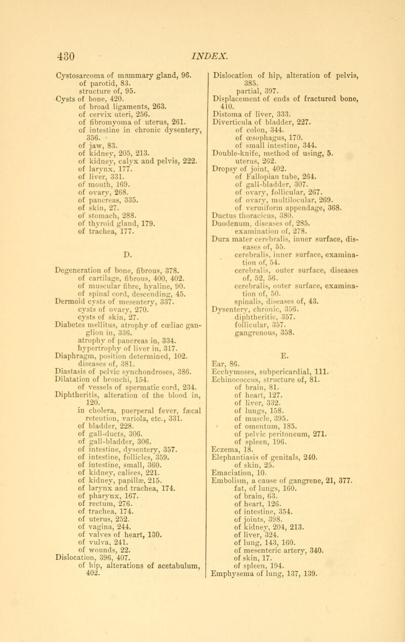 Cystosarcoma of mammary gland, 96. of parotid, 83. structure of, 95. Cysts of bone, 420. of broad ligaments, 263. of cervix uteri, 256. of fibrom^'oma of uterus, 261. of intestine in clironic dysentery, 356. of jaw, 83. of kidney, 205, 213. of kidney, calyx and pelvis, 222. of larvnx. 177. of liver, 331. of mouth, 169. of ovary, 268. of pancreas, 335. of skin, 27. of stomach, 288. of thyroid gland, 179. of trachea, 177. D. Degeneration of bone, fibrous, 378. of cartilage, fibrous, 400, 402. of muscular fibre, hyaline, 90. of spinal cord, descending, 45. Dermoid cysts of mesentery, 337. cysts of ovary, 270. cysts of skin, 27. Diabetes mellitus, atrophy of cceliac gan- glion in, 33G. atrophy of pancreas in, 334. hypertroph}- of liver in, 317. Diaphragm, position determined, 102. diseases of, 381. Diastasis of pelvic synchondroses, 386. Dilatation of bronclii, 154. of vessels of spermatic cord, 234. Diphtheritis, alteration of the blood in, 120. in cholera, puerperal fever, fsecal retention, variola, etc., 331. of bladder, 228. of gall-ducts, .306. of gall-bladder, 306. of intestine, dysentery, 357. of intestine, follicles, 359. of intestine, small, .360. of kidney, calices, 221. of kidney, papillte, 215. of larynx and trachea, 174. of pharynx, 167. of rectum, 276. of trachea, 174. of uterus, 252. of vagina, 244. of valves of heart, 130. of vulva, 241. of wounds, 22. Dislocation, 396, 407. of hip, alterations of acetabulum, 402. Dislocation of hip, alteration of pelvis, 385. partial, 397. Displacement of ends of fractured bone, 410. Distoma of liver, 333. Diverticula of bladder, 227. of colon, 344. of cEsophagus, 170. of small intestine, 344. Double-knife, method of using, 5. uterus, 262. Dropsy of joint, 402. of Fallopian tube, 264. of gall-bladder, 307. of ovary, follicular, 267. of ovary, midtilocular, 269. of vermiform appendage, 368. Ductus tlioracicus, 380. Duodenum, diseases of, 285. examination of, 278. Dura mater cenbralis, inner surface, dis- eases of, 55. cerebral is, inner surface, examina- tion of, 54. cerebralis, outer surface, diseases of, 52, 56. cerebralis, outer surface, examina- tion of, 50. spinalis, diseases of, 43. Dysentery, chronic, 356. diphtheritic, 357. follicular, 357. gangrenous, 358. E. Ear, 86. Kcchymoses, subpericardial. 111. Echinococcus, structure of, 81. of brain, 81. of heart, 127. of liver, 3.32. of lungs, 158. of muscle, 395. of omentum, 185. of pelvic peritoneum, 271. of spleen, 196. Eczema, 18. Elephantiasis of genitals, 240. of skin, 25. Emaciation, 10. Embolism, a cause of gangrene, 21, 377. fat, of lungs, 160. of brain, 03. of heart, 126. of intestine, 354. of joints, 398. of kidnev, 204, 213. of liver, 324. of lung, 143, 160. of mesenteric arterj»^, 340. of skin, 17. of spleen, 194. Emphysema of lung, 137, 139.