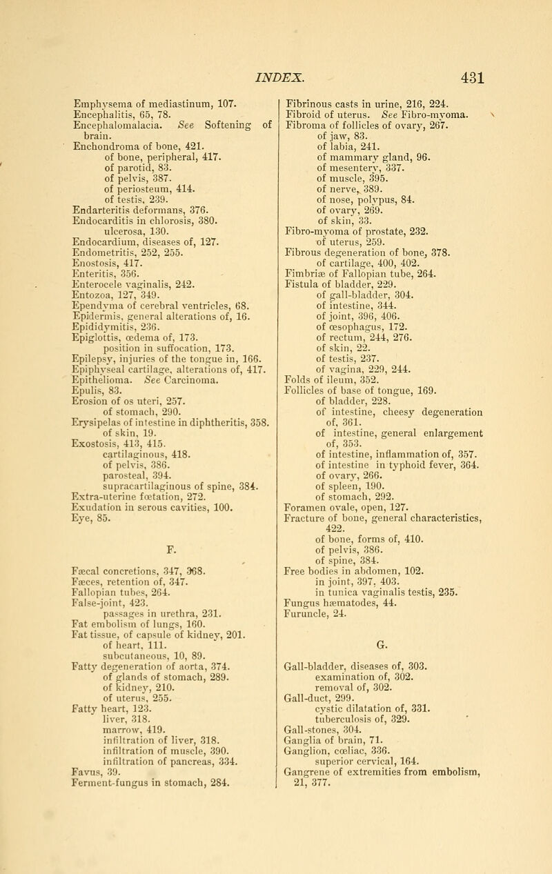 Emphysema of mediastinum, 107. Encephalitis, 65, 78. Encephalomalacia. See Softening of brain. Enchondroma of bone, 421. of bone, peripheral, 417. of parotid, 83. of pelvis, 387. of periosteum, 414. of testis, 239. Endarteritis deformans, 376. Endocarditis in chlorosis, 380. ulcerosa, 130. Endocardium, diseases of, 127. Endometritis, 252, 255. Enostosis, 417. Enteritis, 356. Enterocele vaginalis, 242. Entozoa, 127, 349. Ependyma of cerebral ventricles, 68. Epidermis, general alterations of, 16. Epididymitis, 236. Epiglottis, cedema of, 173. position in suffocation, 173. Epilepsy, injuries of the tongue in, 166. Epiphyseal cartilage, alterations of, 417. Epithelioma. See Carcinoma. Epulis, 83. Erosion of os uteri, 257. of stomach, 290. Erysipelas of intestine in diphtheritis, 358. of skin, 19. Exostosis, 413, 415. cartilaginous, 418. of pelvis, 386. parosteal, 394. supracartilaginous of spine, 384. Extra-uterine foitation, 272. Exudation in serous cavities, 100. Eye, 85. Faecal concretions, 347, -368. Faeces, retention of, 347. Fallopian tubes, 264. False-joint, 423. passages in urethra, 231. Fat embolism of lungs, 160. Fat tissue, of capsule of kidney, 201. of heart. 111. subcutaneous, 10, 89. Fatty degeneration of aorta, 374. of glands of stomach, 289. of kidney, 210. of uterus, 255. Fatty heart, 123. liver, 318. marrow, 419. infiltration of liver, 318. infiltration of muscle, 390. infiltration of pancreas, 334. Favus, 39. Ferment-fungus in stomach, 284. Fibrinous casts in urine, 216, 224. Fibroid of uterus. See Fibro-myoma. Fibroma of follicles of ovary, 267. of jaw, 83. of labia, 241. of mammary gland, 96. of mesentery, 337. of muscle, 395. of nerve,. 389. of nose, polvpus, 84. of ovary, 269. of skin, 33. Fibro-myoma of prostate, 232. of uterus, 259. Fibrous degeneration of bone, 378. of cartilage, 400, 402. ' FimbriiE of Fallopian tube, 264. Fistula of bladder, 229. of gall-bladder, 304. of intestine, 344. of joint, 396, 406. of ossophagus, 172. of rectum, 244, 276. of skin, 22. of testis, 237. of vagina, 229, 244. Folds of ileum, 352. Follicles of base of tongue, 169. of bladder, 228. of intestine, cheesy degeneration of, 361. of intestine, general enlargement of, 353. of intestine, inflammation of, 357. of intestine in tj^phoid fever, 364. of ovary, 266. of spleen, 190. of stomach, 292. Foramen ovale, open, 127. Fracture of bone, general characteristics, 422. of bone, forms of, 410. of pelvis, 386. of spine, 384. Free bodies in abdomen, 102. in joint, 397, 403. in tunica vaginalis testis, 235. Fungus haimatodes, 44. Furuncle, 24. G. Gall-bladder, diseases of, 303. examination of, 302. removal of, 302. Gall-duct, 299. cystic dilatation of, 331. tuberculosis of, 329. Gall-stones, 304. Ganglia of brain, 71. Ganglion, coeliac, 336. superior cervical, 164. Gangrene of extremities from embolism, 21, 377.