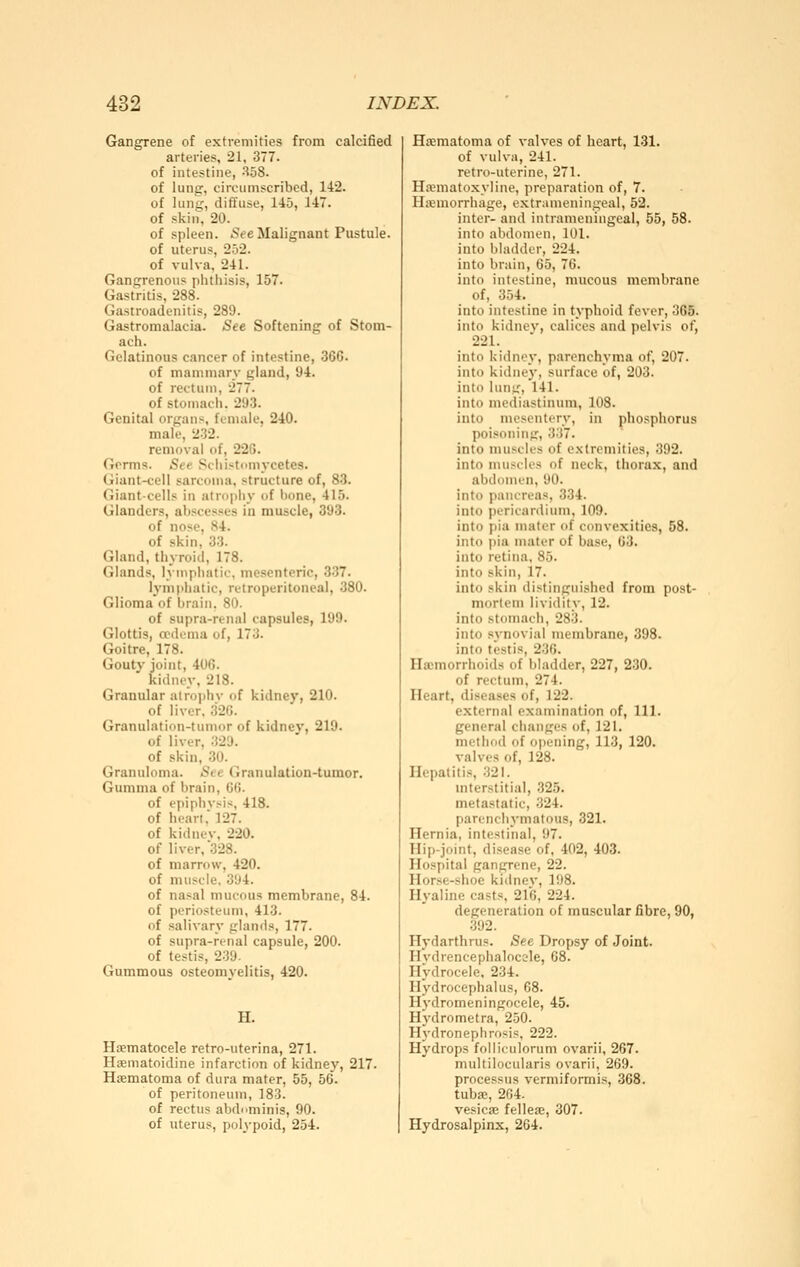 Gangrene of extremities from calcified arteries, 21, 377. of intestine, S58. of lung, circumscribed, 142. of lung, diffuse, 145, 147. of skin, 20. of spleen. See Malignant Pustule. of uterus, 252. of vulva, 241. Gangrenous phthisis, 157. Gastritis, 288. Gastroadenitis, 289. Gastromalacia. See Softening of Stom- ach. Gelatinous cancer of intestine, 366. of mammary gland, Ü4. of rectum, 277. of stomach. 293. Genital organs, female, 240. male, 2-32. removal of, 22G. Germs. See Schistomycetes. Giant-cell sarcoma, structure of, 83. Giant-cells in atrophy of hone, 415. Glanders, abscesses in muscle, 393. of nose, 84. of skin, 33. Gland, thyroid, 178. Glands, lymphatic, mesenteric, 337. lymphatic, rutroperitoneal, 380. Glioma'of brain. 80. of supra-renal capsules, 199. Glottis, ccdema of, 173. Goitre, 178. Gouty joint, 406. kidney, 218. Granular alroi>hv of kidney, 210. of liver. 320. Granulation-tumor of kidnev, 219. of liver, 329. of skin, 30. Granuloma. See Granulation-tumor, Gumma of brain, G(i. of epiphysis, 418. of heart. 127. of kidnev. 220. of liver, 328. of marrow, 420. of muscle. 394. of nasal mucous membrane, 84. of periosteum, 413. of salivary glands, 177. of supra-renal capsule, 200. of testis, 239. Gummous osteomyelitis, 420. H. Hsematocele retro-uterina, 271. Haematoidine infarction of kidney, 217. Haematoma of dura mater, 55, 56. of peritoneum, 183. of rectus abdominis, 90. of uterus, polypoid, 254. Hsematoma of valves of heart, 131. of vulva, 241. retro-uterine, 271. Hannatoxyline, preparation of, 7. Hemorrhage, extrameningeal, 52. inter- and intrameningeal, 55, 58. into abdomen, 101. into bladder, 224. into brain, 65, 76. into intestine, mucous membrane of, 354. into intestine in typhoid fever, 365. into kidney, calices and pelvis of, 221. into kidney, parenchyma of, 207. into kidney, surface of, 203. into lung, 141. into mediastinum, 108. into mesentery, in phosphorus poisoning, 337. into muscles of extremities, 392. into muscles of neck, thorax, and abdomen, 90. into pancreas, 334. into pericardium, 109. into pia mater of convexities, 58. into pia mater of base, 63. into retina, 85. into skin, 17. into skin distinguished from post- mortem lividity, 12. into stomach, 283. into synovial membrane, 398. into testis, 2-36. Hxmorrhoids of bladder, 227, 230. of rectum, 274. Heart, diseases of, 122. external examination of, 111. general changes of, 121. method of opening, 113, 120. valves of, 128. Hepatitis, 321. mterstitial, 325. metastatic, 324. parenchymatous, 321. Hernia, intestinal, 97. Hip-joint, disease of, 402, 403. Hospital gangrene, 22. Horse-shoe kidnev, 198. Hyaline casts, 2l6, 224. degeneration of muscular fibre, 90, .392. Hydarfhnis. See Dropsy of Joint. Hvdrencephalocole, 68. Hydrocele. 234. Hydrocephalus, 68. H^-dromeningocele, 45. Hydrometra, 250. Hydronephrosis, 222. Hydrops folliculorum ovarii, 267. multilocularis ovarii, 269. processus vermiformis, 368. tuba«, 204. vesicae fellea;, 307. Hydrosalpinx, 264.