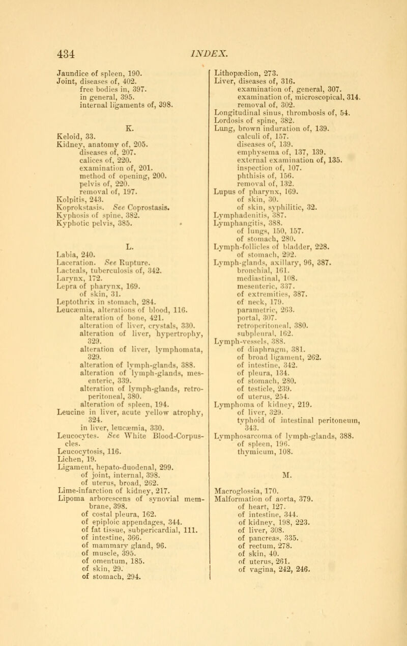 Jaundice of spleen, 190. Joint, diseases of, 402. free bodies in, 397. in general, 395. internal ligaments of, 398. Keloid, 33. Kidney, anatomy of. 205. diseases of, 207. calices of, 220. examinatiim of, 201. method of opening, 200. pelvis of, 220. removal of, 197. Kolpitis, 243. Koprokstasis. See Coprostaais. Kyphosis of spine. 382. Kyphotic pelvis, 385. T-ahia, 240. Laceration. See Riiptnre. I.acteals, tuberculosis of, 342. Larynx, 172. Lepra of pharvnx, 169. of skin, 31. Leptothrix in stomach, 284. Leucicmia, alterations of blood, IIG. alteration of bone, 421. alteration of liver, crystals, 330. alteration of liver, hvpertrophv, 329. alteration of liver, Ivmphomata, 329. alteration of lymph-glands, 388. alteration of lymph-glands, mes- enteric, 339. alteration of lymph-glands, retro- peritoneal, 380. alteration of spleen, 194. Leucine in liver, acute 3'ellow atrophv, 324. in liver, leucxmia, 330. Leucocytes. See White Blood-Corpus- cles. Leucocytosis, 116. Lichen, 19. Ligament, hepato-duodenal, 299. of joint, internal, 398. of uterus, broad, 2tJ2. Lime-infarction of kidney, 217. Lipoma arborescens of synovial mem- brane, 398. of costal pleura, 162. of epiploic appendages, 344. of fat tissue, subpericardial. 111. of intestine, 366. of mammary gland, 96. of muscle, 395. of omentum, 185. of skin, 29. of stomach, 294. Lithopsedion, 273. Liver, diseases of, 316. e.xamination of, general, 307. examination of, microscopical, 314. removal of. 302. Longitudinal sinus, thrombosis of, 54. Lordosis of spine, 382. Lung, brown induration of, 139. calculi of, 157. diseases of, 139. emphysema of, 137, 139. external examination of, 135. inspection of, 107. phthisis of, 156. removal of, 132. Lupus of pharynx, 109. of skin,'30. of skin, syjihilitic, 32. Lymphadenitis, 387. Lymphangitis, 3SS. of lungs, 150, 157. of stonmch, 280. Lvniph-follides of bladder, 228. of stomach, 292. Lymph-glanils. axillary, 96, 387. bronchial, 161. mediastinal, 108. mesenteric, 337. of extremities, 387. of neck, 179. parametric, 263. portal, 307. retropcritonfal. 380. subpleural, 162. Lymph-vessels, 388. of diaphragm, 381. of broad liganuMit, 262. of intestine. 342. of pleura, 134. of stomach, 230. of testicle, 239. of uterus, 254. Lymphoma of kirlnev, 219. of liver, 329. typhoid of intestinal peritoneum, ■ 343. Lymphosarcoma f)f lymph-glands, 388. of spleen, 196. thymicum, 108. M. Macroglossia, 170. Malformation of aorta, 379. of heart, 127. of intestine, 344. of kidney, 198, 223. of liver, .308. of pancreas. 335. of rectum, 278. of skin, 40. of uterus, 261. of vagina, 242, 246.