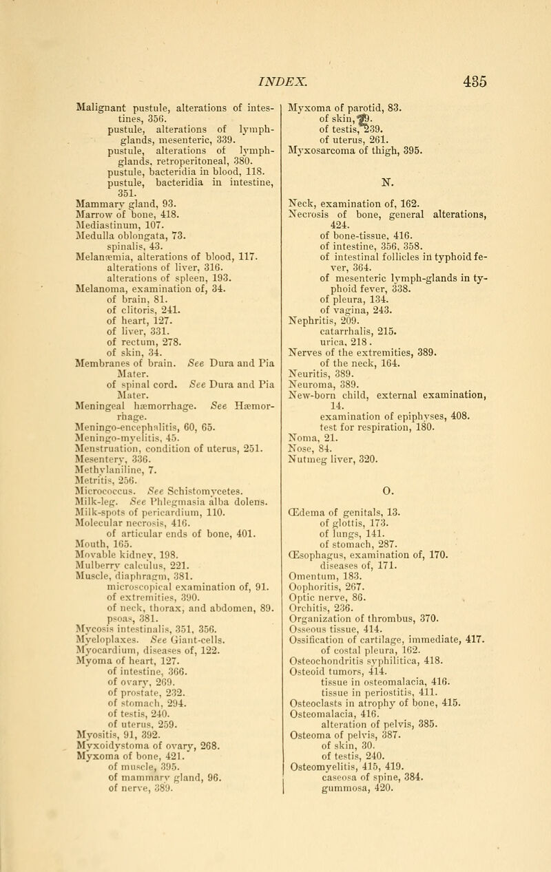 Malignant pustule, alterations of intes- tines, 356. pustule, alterations of lymph- glands, mesenteric, 339. pustule, alterations of h'mph- glands, retroperitoneal, 380. pustule, bacteridia in blood, 118. pustule, bacteridia in intestine, 351. Mammary gland, 93. Marrow of bone, 418. Mediastinum, 107. Medulla oblongata, 73. spinalis, 43. Melanpemia, alterations of blood, 117. alterations of liver, 316. alterations of spleen, 193. Melanoma, examination of, 34. of brain, 81. of clitoris, 241. of heart, 127. of liver, 331. of rectum, 278. of skin, 34. Membranes of brain. See Dura and Pia Mater. of spinal cord. »See Dura and Pia Mater. Meningeal hemorrhage. See Ha?mor- rhage. Meningo-encephalitis, 60, 65. Meningo-myeiitis, 45. Menstruation, condition of uterus, 251. Mesentery, 336. Methvlanilinc, 7. Metrics, 256. Micrococcus. «See Schistomycetes. Milk-leg. Äee Phlegmasia alba dolens. Milk-spots of pericardium, 110. Molecular necrosis, 410. of articular ends of bone, 401. Mouth, 165. Movable kidney, 198. Mulberry calculus, 221. Muscle, diaphragm, 381. microscopical examination of, 91. of extremities, 390. of neck, thorax, and abdomen, 89. psoas, .381. Mycosis intestinalis, 351, 356. Myeloplaxes. See Giant-cells. Myocardium, diseases of, 122. Myoma of heart, 127. of intestine, 366. of ovary, 269. of prostate, 232. of stomach, 294. of testis, 240. of uterus, 259. Myositis, 91, 392. Myxoidystoma of ovary, 268. Myxoma of bone, 421. of muscle, 395. of mammary gland, 96. of ner\-e, 389. Myxoma of parotid, 83. of skin,^. of testis,^39. of uterus, 261. Mj'xosarcoma of thigh, 395. N. Neck, examination of, 162. Necrosis of bone, general alterations, 424. of bone-tissue, 416. of intestine, 356, 358. of intestinal follicles in typhoid fe- ver, 364. of mesenteric lymph-glands in ty- phoid fever, 338. of pleura, 134. of vagina, 243. Nephritis, 209. catarrhalis, 215. urica, 218. Nerves of the extremities, 389. of the neck, 164. Neuritis, 389. Neuroma, 389. New-born child, external examination, 14. examination of epiphyses, 408. test for respiration, 180. Noma, 21. Nose, 84. Nutmeg liver, 320. 0. QHdema of genitals, 13. of glottis, 173. of lungs, 141. of stomach, 287. QEsophagus, examination of, 170. diseases of, 171. Omentum, 183. Oophoritis, 207. Optic nerve, 86. Orchitis, 236. Organization of thrombus, 370. Osseous tissue, 414. Ossification of cartilage, immediate, 417. of costal pleura, 162. Osteochondritis syphilitica, 418. Osteoid tumors, 414. tissue in osteomalacia, 416. tissue in periostitis, 411. Osteoclasts in atrophy of bone, 415. Osteomalacia, 416. alteration of pelvis, 385. Osteoma of pelvis, 387. of skin, 30. of testis, 240. Osteomyelitis, 415, 419. caseosa of spine, 384. gummosa, 420.
