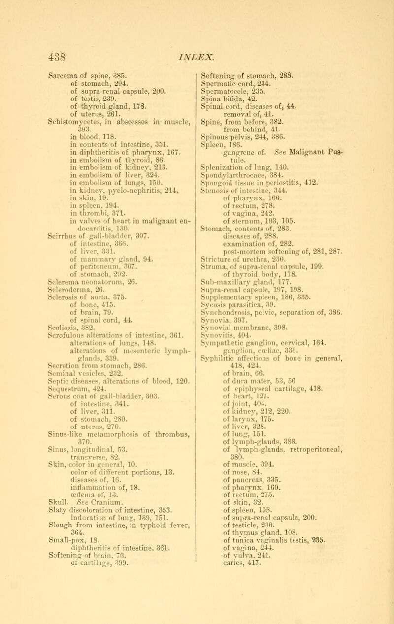 Sarcoma of spine, 385. of stomach, 294. of supra-renal capsule, 200. of testis, 239. of thyroid gland, 178. of uterus, 261. Schistomvcetes, in abscesses in muscle, 393. in blood, 118. in contents of intestine, 3.51. in diphtheritis of pharj-nx, 1Ü7. in embolism of thyroid, 86. in embolism of kidney, 213. in embolism of liver, 324. in embolism of lunps, 150. in kidney, pyelo-nephritis, 214. in skin, 19. in spleen, 194. in thrombi, 371. in valves of heart in malignant en- docanlitiü, 130. Scirrhus of gall-blad.ler, 307. of intestine, 366. of liver. 331. of mammary gland, 94. of peritoneum, 307. of stomach, 2!i2. Sclerema neonatorum, 26. Scleroderma, 26. Sclerosis of aorta, 375. of bone, 415. of brain, 79. of spinal cord, 44. Scoliosis, 382. Scrofulous alterations of intestine, 361. alterations of lungs, 148. alterations of mesenteric lymph- glands, 339. Secretion from stomach, 286. Seminal vesicles, 232. Septic diseases, alterations of blood, 120. Sequestrum, 424. Serous coat of gall-bladder, 303. of intestine, 341. of liver, 311. of stomach, 280. of uterus, 270. Sinus-like metamorphosis of thrombus, 370. Sinus, longitudinal. 53. transverse, 82. Skin, color in general, 10. color of different portions, 13. diseases of, 16. inflammation of, 18. oedema of, 13. Skull. See Cranium. Slaty discoloration of intestine, 353. induration of lung, 1.39, 151. Slough from intestine, in typhoid fever, 364. Small-pox, 18. diphtheritis of intestine. 3G1. Softening of brain, 76. of cartilage, -399. Softening of stomach, 288. Spermatic cord, 234. Spermatocele, 235. Spina bifida, 42. Spinal cord, diseases of, 44. removal of, 41. Spine, from before, 382. from behind, 41. Spinous pelvis, 244, 386. Spleen, 186. gangrene of. See Malignant Pus- tule. Splenization of lung, 140. Spondylarthrocace, i384. Spongoid tissue in periostitis, 412. Stenosis of intestine, 344. of pharynx, 166. of rectum, 278. of vagina, 242. of sternum, 103, 105. Stomach, contents of, 283. diseases of, 288. examination of, 282. post-mortem softening of, 281, 287. Stricture of urethra, 231). Struma, of sujira-rennl capsule, 199. of thyroid body, 178. Sub-maxillary gland, 177. Supra-renal capsule, 197, 198. Supplementary spleen, 186, 335. Sycosis parasitica, 39. Svnchondrosis, pelvic, separation of, 386. Synovia, 397. Synovial membrane, 398. Synovitis, 404. Sympathetic ganglion, cer\-ical, 164. ganglion, cccliac, 336. Sj'philitic affections of bone in general, 418, 424. of brain, 66. of dura mater, 53, .56 of epiphyseal cartilage, 418. of heart, 127. of joint, 404. of kidney, 212, 220. of larvnx, 175. of liver, .328. of lung, 151. of lymph-glands, 388. of Ivmph-glands. retroperitoneal, 380. of muscle. .394. of nose, 84. of pancreas, 335. of pharynx, 169. of rectum, 275. of skin, 32. of spleen, 195. of supra-renal capsule, 200. of testicle, 238. of thymus gland. 108. of tunica vaginalis testis, 235. of vagina, 244. of vulva. 241. caries, 417.