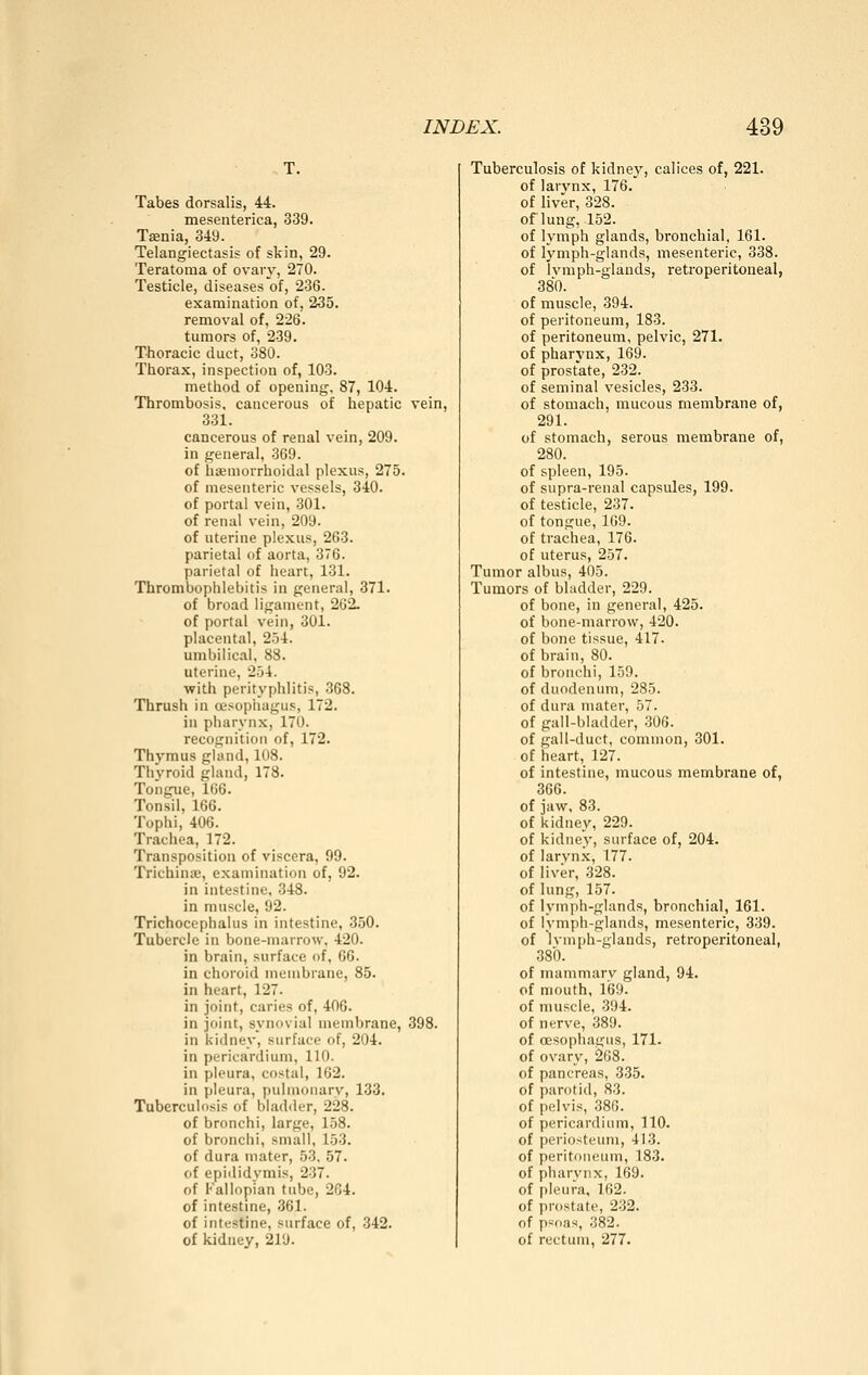 Tabes dorsalis, 44. mesenterica, 339. Taenia, 349. Telangiectasis of skin, 29. Teratoma of ovary, 270. Testicle, diseases of, 236. examination of, 235. removal of, 226. tumors of, 239. Thoracic duct, 380. Thorax, inspection of, 103. metliod of opening. 87, 104. Thrombosis, cancerous of hepatic vein, 331. cancerous of renal vein, 209. in general, 369. of hsemorrhoidal plexus, 275. of mesenteric vessels, 340. of portal vein, 301. of renal vein, 209. of uterine plexus, 263. parietal of aorta, 36. parietal of heart, 131. Thrombophlebitis in general, 371. of broad ligament, 262. of portal vein, 301. placental, 254. umbilical, 88. uterine, 254. with perityphlitis, 368. Thrush in oesophagus, 172. in pharynx, 170. recognition of, 172. Thymus glund, 108. Thyroid gland, 178. Tongue, 166. Tonsil, 166. Tophi, 406. Trachea, 172. Transposition of viscera, 99. Trichina;, examination of, 92. in intestine, 348. in muscle, 92. Trichocephalus in intestine, 350. Tubercle in bone-marrow. 420. in brain, surface of, 66. in choroid membrane, 85. in heart, 127. in joint, caries of, 406. in joint, synovial membrane, 398. in kidney, surface of, 204. in pericardium, 110. in pleura, costal, 162. in pleura, pulmonary, 133, Tuberculosis of bladder, 228. of bronchi, large, 158. of bronchi, small, 153. of dura mater, 53, 57. of epididymis, 237. of Fallopian tube, 264. of intestine, 361. of intestine, surface of, 342. of kidney, 219. Tuberculosis of kidney, calices of, 221. of larynx, 176. of liver, 328. of lung, 152. of lymph glands, bronchial, 161. of lymph-glands, mesenteric, 338. of Ivmph-glands, retroperitoneal, 380. of muscle, 394. of peritoneum, 183. of peritoneum, pelvic, 271. of pharynx, 169. of prostate, 232. of seminal vesicles, 233. of stomach, mucous membrane of, 291. of stomach, serous membrane of, 280. of spleen, 195. of supra-renal capsiües, 199. of testicle, 237. of tongue, 169. of trachea, 176. of uterus, 257. Tumor albus, 405. Tumors of bladder, 229. of bone, in general, 425. of bone-marrow, 420. of bone tissue, 417. of brain, 80. of bronchi, 159. of duodenum, 285. of dura mater, 57. of gall-bladder, .306. of gall-duct, common, 301. of heart, 127. of intestine, mucous membrane of, 366. of jaw, 83. of kidney, 229. of kidney, surface of, 204. of larynx, 177. of liver, 328. of lung, 157. of lymph-glands, bronchial, 161. of lymph-glands, mesenteric, 339. of Ivmph-glands, retroperitoneal, 38Ö. of mammary gland, 94. of mouth, 169. of muscle, 394. of nerve, 389. of oesophagus, 171. of ovary, 268. of pancreas, 335. of parotid, 83. of pelvis, 380. of pericardium, 110. of periosteum, 413. of peritoneum, 183. of pharynx, 169. of pleura, 162. of prostate, 232. of psoas, 382. of rectum, 277.