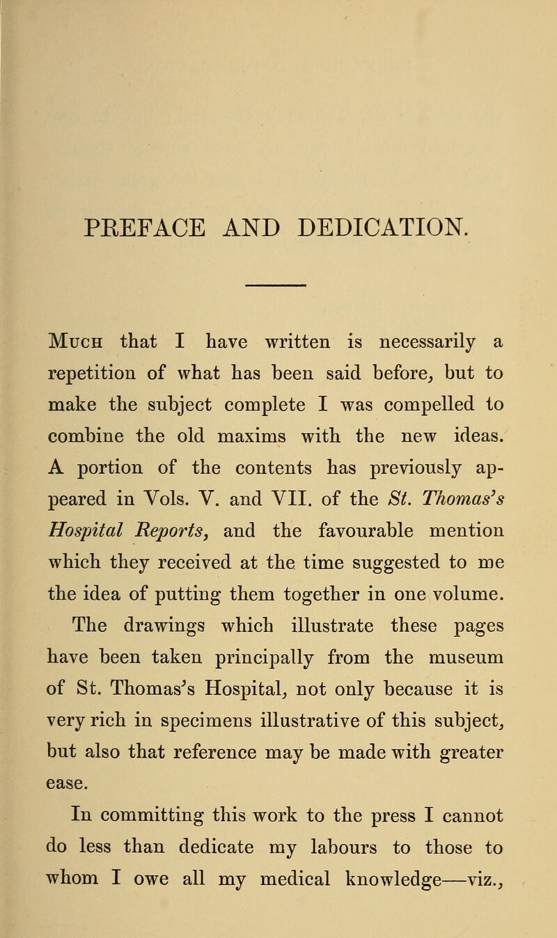 PBEFACE AND DEDICATION. Much that I have written is necessarily a repetition of what has been said before, but to make the subject complete I was compelled to combine the old maxims with the new ideas. A portion of the contents has previously ap- peared in Vols. V. and VII. of the St. Thomas's Hospital Reports, and the favourable mention which they received at the time suggested to me the idea of putting them together in one volume. The drawings which illustrate these pages have been taken principally from the museum of St. Thomas's Hospital, not only because it is very rich in specimens illustrative of this subject, but also that reference may be made with greater ease. In committing this work to the press I cannot do less than dedicate my labours to those to whom I owe all my medical knowledge—viz.,