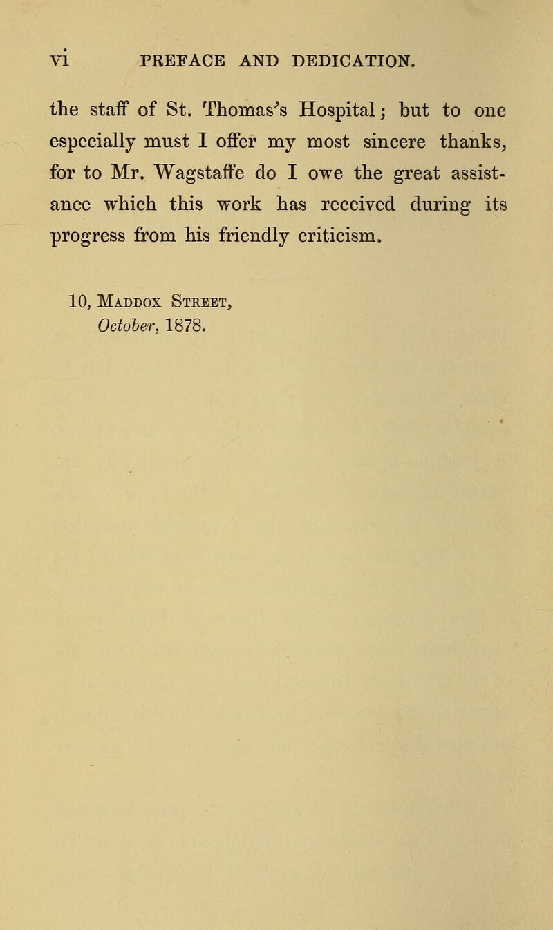 the staff of St. Thomas's Hospital; but to one especially must I offer my most sincere thanks, for to Mr. Wagstaffe do I owe the great assist- ance which this work has received during its progress from his friendly criticism. 10, Maddox Street, October, 1878.