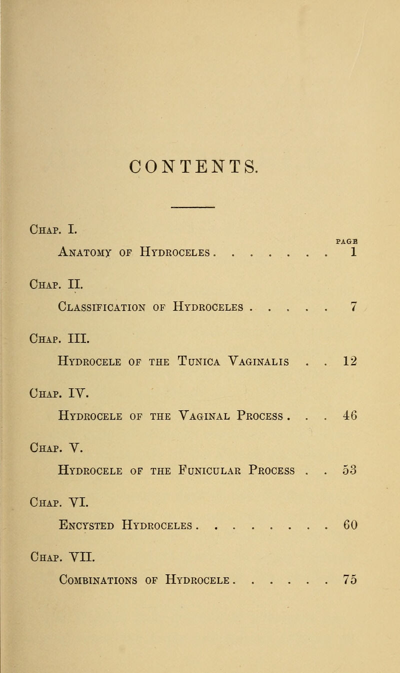 CONTENTS. Chap. I. PAGB Anatomy of Hydroceles 1 Chap. II. Classification of Hydroceles 7 Chap. III. Hydrocele of the Tunica Vaginalis . . 12 Chap. IY. Hydrocele of the Vaginal Process ... 46 Chap. V. Hydrocele of the Funicular Process . . 53 Chap. VI. Encysted Hydroceles ........ 60 Chap. VII. Combinations of Hydrocele 75