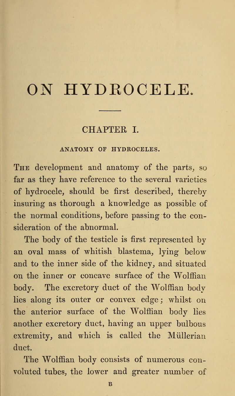 ON HYDEOCELE. CHAPTER I. ANATOMY OF HYDROCELES. The development and anatomy of the parts,, so far as they have reference to the several varieties of hydrocele, should be first described, thereby insuring as thorough a knowledge as possible of the normal conditions, before passing to the con- sideration of the abnormal. The body of the testicle is first represented by an oval mass of whitish blastema, lying below and to the inner side of the kidney, and situated on the inner or concave surface of the Wolffian body. The excretory duct of the Wolffian body lies along its outer or convex edge; whilst on the anterior surface of the Wolffian body lies another excretory duct, having an upper bulbous extremity, and which is called the Mullerian duct. The Wolffian body consists of numerous con- voluted tubes, the lower and greater number of