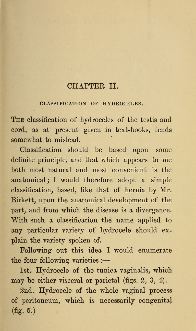 CLASSIFICATION OF HYDROCELES. The classification of hydroceles of the testis and cord, as at present given in text-books, tends somewhat to mislead. Classification should be based upon some definite principle, and that which appears to me both most natural and most convenient is the anatomical; I would therefore adopt a simple classification, based, like that of hernia by Mr. Birkett, upon the anatomical development of the part, and from which the disease is a divergence. With such a classification the name applied to any particular variety of hydrocele should ex- plain the variety spoken of. Following out this idea I would enumerate the four following varieties :— 1st. Hydrocele of the tunica vaginalis, which may be either visceral or parietal (figs. 2, 3, 4). 2nd. Hydrocele of the whole vaginal process of peritoneum, which is necessarily congenital