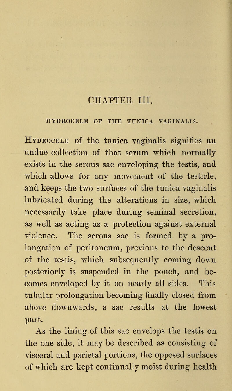 HYDROCELE OF THE TUNICA VAGINALIS. Hydrocele of the tunica vaginalis signifies an undue collection of that serum which normally exists in the serous sac enveloping the testis, and which allows for any movement of the testicle, and keeps the two surfaces of the tunica vaginalis lubricated during the alterations in size, which necessarily take place during seminal secretion, as well as acting as a protection against external violence. The serous sac is formed by a pro- longation of peritoneum, previous to the descent of the testis, which subsequently coming down posteriorly is suspended in the pouch, and be- comes enveloped by it on nearly all sides. This tubular prolongation becoming finally closed from above downwards, a sac results at the lowest part. As the lining of this sac envelops the testis on the one side, it may be described as consisting of visceral and parietal portions, the opposed surfaces of which are kept continually moist during health