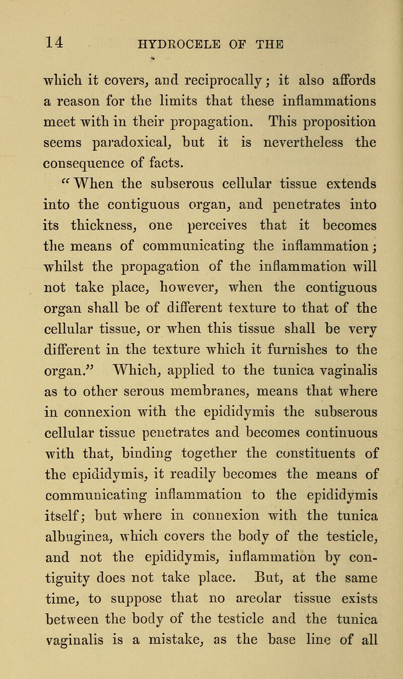 which it covers, and reciprocally; it also affords a reason for the limits that these inflammations meet with in their propagation. This proposition seems paradoxical, but it is nevertheless the consequence of facts. When the subserous cellular tissue extends into the contiguous organ, and penetrates into its thickness, one perceives that it becomes the means of communicating the inflammation; whilst the propagation of the inflammation will not take place, however, when the contiguous organ shall be of different texture to that of the cellular tissue, or when this tissue shall be very different in the texture which it furnishes to the organ. Which, applied to the tunica vaginalis as to other serous membranes, means that where in connexion with the epididymis the subserous cellular tissue penetrates and becomes continuous with that, binding together the constituents of the epididymis, it readily becomes the means of communicating inflammation to the epididymis itself; but where in connexion with the tunica albuginea, which covers the body of the testicle, and not the epididymis, inflammation by con- tiguity does not take place. But, at the same time, to suppose that no areolar tissue exists between the body of the testicle and the tunica vaginalis is a mistake, as the base line of all