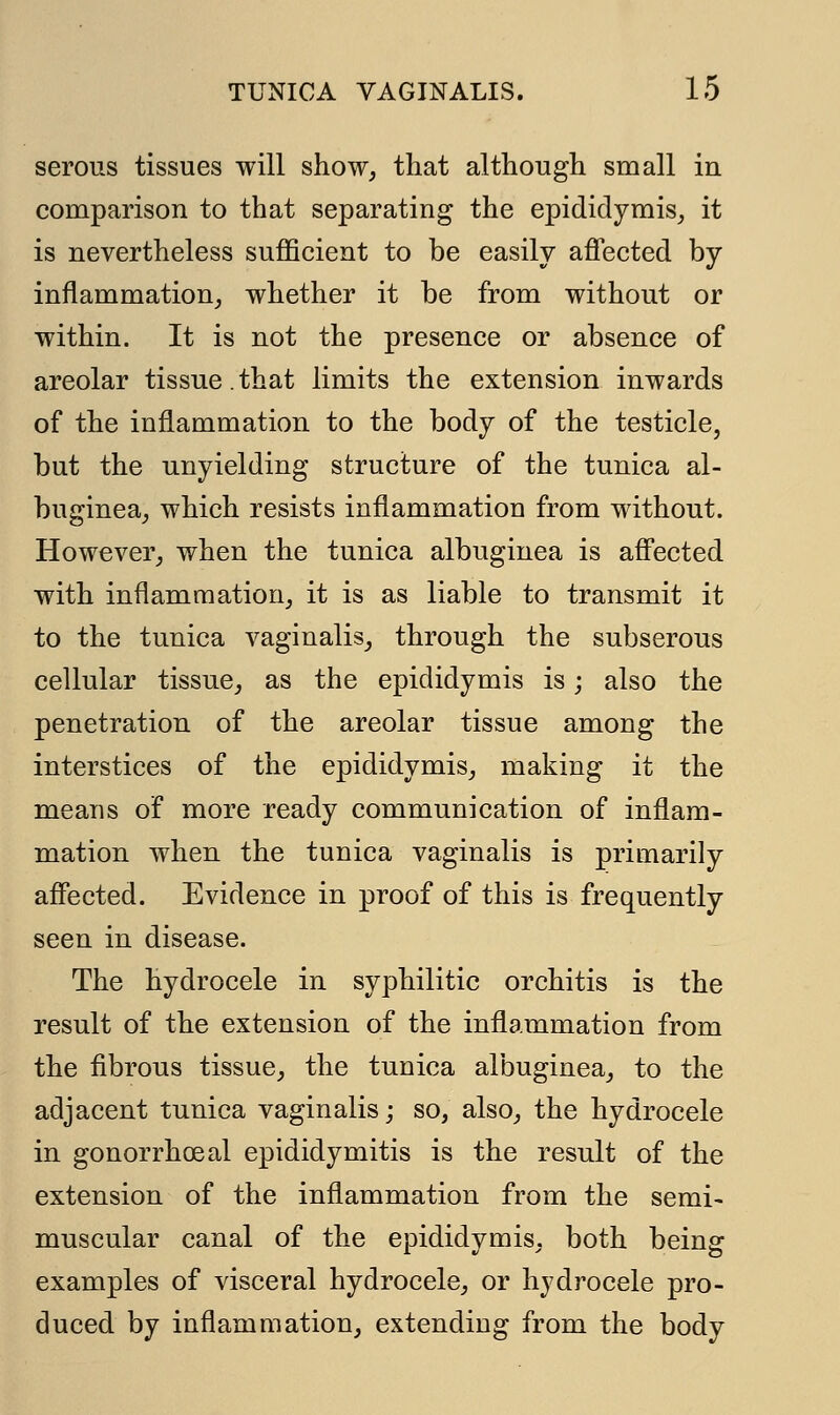 serous tissues will show, that although small in comparison to that separating the epididymis, it is nevertheless sufficient to be easily affected by inflammation, whether it be from without or within. It is not the presence or absence of areolar tissue.that limits the extension inwards of the inflammation to the body of the testicle, but the unyielding structure of the tunica al- buginea, which resists inflammation from without. However, when the tunica albuginea is affected with inflammation, it is as liable to transmit it to the tunica vaginalis, through the subserous cellular tissue, as the epididymis is; also the penetration of the areolar tissue among the interstices of the epididymis, making it the means of more ready communication of inflam- mation when the tunica vaginalis is primarily affected. Evidence in proof of this is frequently seen in disease. The hydrocele in syphilitic orchitis is the result of the extension of the inflammation from the fibrous tissue, the tunica albuginea, to the adjacent tunica vaginalis; so, also, the hydrocele in gonorrhoea! epididymitis is the result of the extension of the inflammation from the semi- muscular canal of the epididymis, both being examples of visceral hydrocele, or hydrocele pro- duced by inflammation, extending from the body