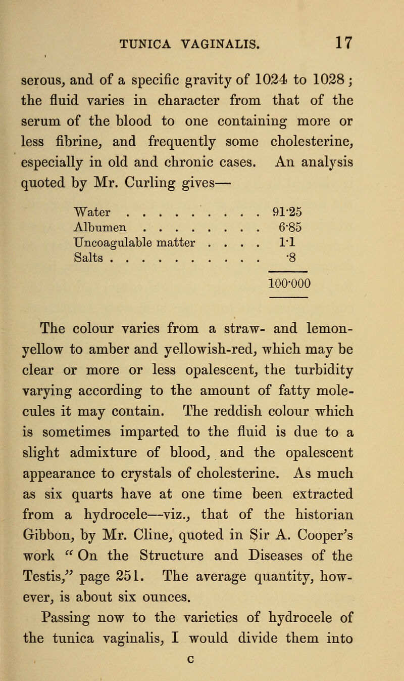 serous, and of a specific gravity of 1024 to 1028 j the fluid varies in character from that of the serum of the blood to one containing more or less fibrine, and frequently some cholesterine, especially in old and chronic cases. An analysis quoted by Mr. Curling gives— Water 9125 Albumen 6*85 Uncoagulable matter .... 1*1 Salts -8 100-000 The colour varies from a straw- and lemon- yellow to amber and yellowish-red, which may be clear or more or less opalescent, the turbidity varying according to the amount of fatty mole- cules it may contain. The reddish colour which is sometimes imparted to the fluid is due to a slight admixture of blood, and the opalescent appearance to crystals of cholesterine. As much as six quarts have at one time been extracted from a hydrocele—viz., that of the historian Gibbon, by Mr. Cline, quoted in Sir A. Cooper's work  On the Structure and Diseases of the Testis, page 251. The average quantity, how- ever, is about six ounces. Passing now to the varieties of hydrocele of the tunica vaginalis, I would divide them into c