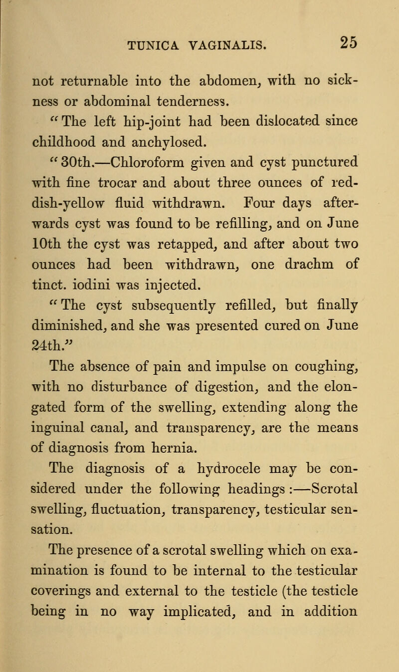 not returnable into the abdomen, with no sick- ness or abdominal tenderness.  The left hip-joint had been dislocated since childhood and anchylosed.  30th.—Chloroform given and cyst punctured with fine trocar and about three ounces of red- dish-yellow fluid withdrawn. Four days after- wards cyst was found to be refilling, and on June 10th the cyst was retapped, and after about two ounces had been withdrawn, one drachm of tinct. iodini was injected. The cyst subsequently refilled, but finally diminished, and she was presented cured on June 24th. The absence of pain and impulse on coughing, with no disturbance of digestion, and the elon- gated form of the swelling, extending along the inguinal canal, and transparency, are the means of diagnosis from hernia. The diagnosis of a hydrocele may be con- sidered under the following headings :—Scrotal swelling, fluctuation, transparency, testicular sen- sation. The presence of a scrotal swelling which on exa- mination is found to be internal to the testicular coverings and external to the testicle (the testicle being in no way implicated, and in addition