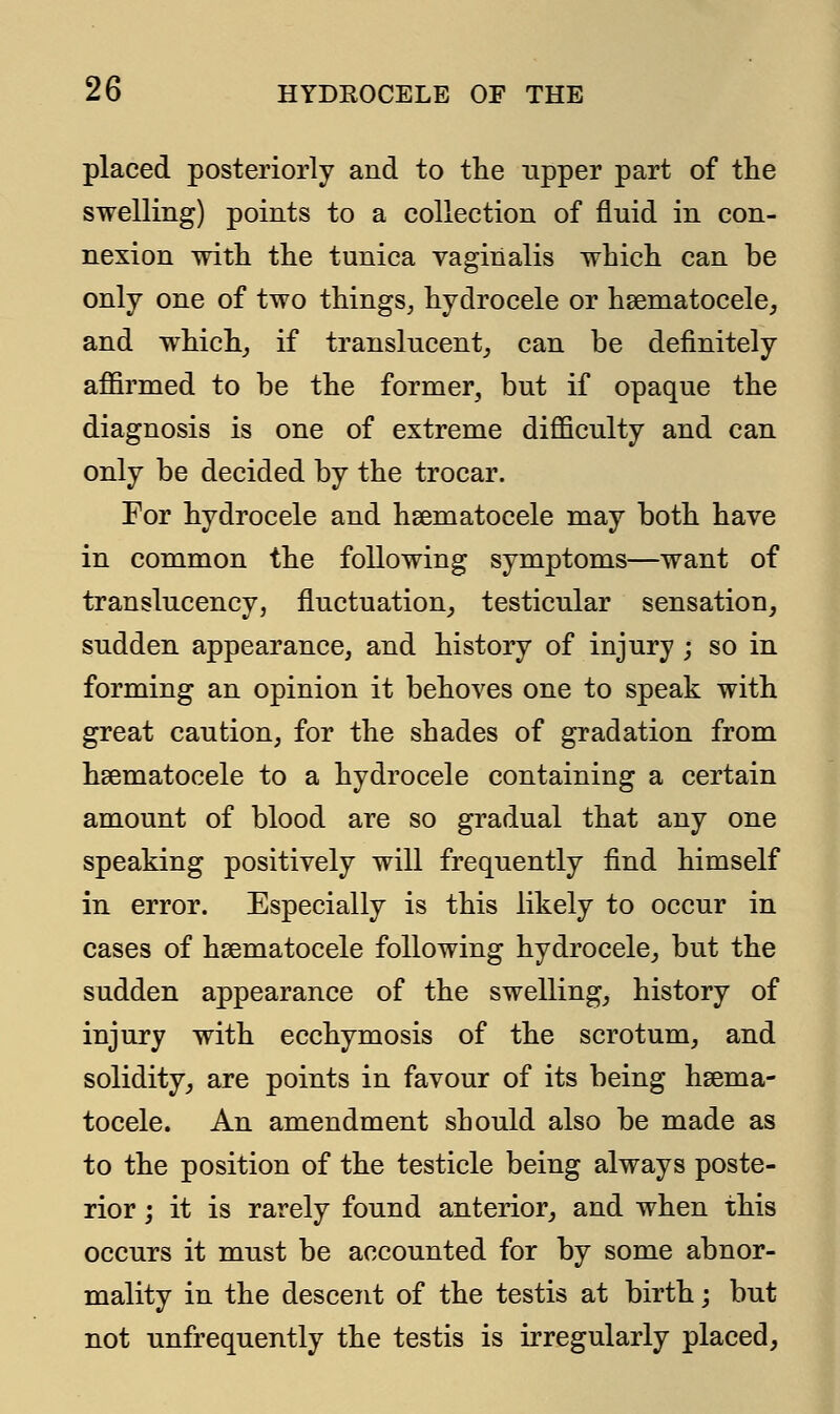 placed posteriorly and to the upper part of the swelling) points to a collection of fluid in con- nexion with the tunica vaginalis which can be only one of two things, hydrocele or hematocele, and which, if translucent, can be definitely affirmed to be the former, but if opaque the diagnosis is one of extreme difficulty and can only be decided by the trocar. For hydrocele and hematocele may both have in common the following symptoms—want of translucency, fluctuation, testicular sensation, sudden appearance, and history of injury ; so in forming an opinion it behoves one to speak with great caution, for the shades of gradation from hematocele to a hydrocele containing a certain amount of blood are so gradual that any one speaking positively will frequently find himself in error. Especially is this likely to occur in cases of hematocele following hydrocele, but the sudden appearance of the swelling, history of injury with ecchymosis of the scrotum, and solidity, are points in favour of its being hema- tocele. An amendment should also be made as to the position of the testicle being always poste- rior ; it is rarely found anterior, and when this occurs it must be accounted for by some abnor- mality in the descent of the testis at birth; but not unfrequently the testis is irregularly placed,